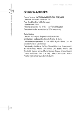 Uruguay
                                                                                  Experiencias pedagógicas: voces y miradas




                                           DATOS DE LA INSTITUCIÓN:
 Estrategias para mejorar los resultados



                                           Escuela Técnica “CATALINA HARRIAGUE DE CASTAÑOS”
                                           Domicilio: José Pedro Varela 441. SALTO.
                                           País: República Oriental Del Uruguay
                                           Departamento: Salto
                                           Teléfono: Dirección: 073 35987 Secretaría 073 32362
                                           Correo electrónico: www.utusalsal100@anep.edu.uy

                                           Autoridades
                                           Director: Prof. Miguel Ángel Fernández Martirena
                                           Instituciones participantes: Escuela Técnica de Salto.
                                           Coordinadora responsable: Norma Susana Aguerre Alvez, (Jefa del
                                           Departamento de Matemática)
                                           Participantes: Guillermo Da Silva Olivera (Adjunto al Departamento
                                           de Matemática), Amalio Cono Borba, Lyda Beatriz Rivero, Elba
                                           Ancellotti, Rodrigo Alonso, Marisa Barboza, Roxana Uriano, Horacio
                                           Duarte, José Gómez, Félix Gras, Eddy Lauber, Ramiro López, Martín
                                           Peralta, Mariela Rodríguez, Daniela Zunini




190
 