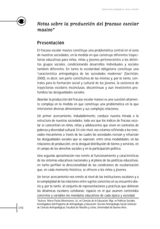 Experiencias pedagógicas: voces y miradas




      Notas sobre la producción del fracaso escolar
      masivo*

      Presentación
      El fracaso escolar masivo constituye una problemática central en el seno
      de nuestras sociedades, en la medida en que construye diferentes trayec-
      torias educativas para niños, niñas y jóvenes pertenecientes a los distin-
      tos grupos sociales, condicionando desarrollos individuales y sociales
      también diferentes. En tanto la escolaridad obligatoria constituye una
      “característica antropológica de las sociedades modernas” (Sacristán,
      2000), es decir, son parte constitutiva de las mismas y, por lo tanto, cen-
      trales para la formación social y cultural de los jóvenes, la existencia de
      trayectorias escolares inconclusas, discontinuas y aun inexistentes pro-
      fundiza las desigualdades sociales.

      Abordar la producción del fracaso escolar masivo es una cuestión altamen-
      te compleja en la medida en que constituye una problemática en la que
      intervienen diversas dimensiones y sus complejas relaciones.

      Un primer acercamiento, indudablemente, conduce nuestra mirada a la
      estructura de nuestras sociedades, toda vez que los índices de fracaso esco-
      lar se concentran en niños, niñas y adolescentes que viven en contextos de
      pobreza y diversidad cultural. En este nivel, nos estamos refiriendo a los reno-
      vados mecanismos a través de las cuales las sociedades recrean y refuerzan
      las desigualdades sociales que se expresan, entre otras modalidades, en las
      relaciones de producción, en la desigual distribución de bienes y servicios, en
      el campo de los derechos sociales y en la participación política.

      Una segunda aproximación nos remite al funcionamiento y características
      de los sistemas educativos nacionales y al plano de las políticas educativas,
      en tanto perfilan la direccionalidad de las condiciones de escolarización
      que, en cada momento histórico, se ofrecen a los niños y jóvenes.

      Un tercer acercamiento nos remite al nivel de las instituciones escolares y a
      la complejidad de las relaciones entre sujetos concretos en su encuentro dia-
      rio y, por lo tanto, al conjunto de representaciones y prácticas que delinean
      las dinámicas escolares cotidianas; espacio en el que asumen contenidos
      concretos y variables los mandatos educativos de cada época y sociedad.
      *Autora: María Paula Montesinos, Lic. en Ciencias de la Educación. Mgr. en Políticas Sociales.
      Investigadora del Programa de Antropología y Educación. Sección Antropología Social. Instituto
192   de Ciencias Antropológicas, Facultad de Filosofía y Letras, Universidad de Buenos Aires.
 
