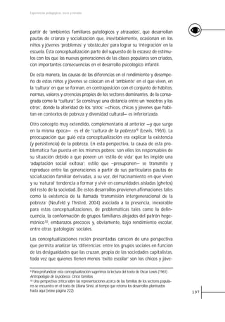 Experiencias pedagógicas: voces y miradas




partir de ‘ambientes familiares patológicos y atrasados’, que desarrollan
pautas de crianza y socialización que, inevitablemente, ocasionan en los
niños y jóvenes ‘problemas’ y ‘obstáculos’ para lograr su ‘integración’ en la
escuela. Esta conceptualización parte del supuesto de la escasez de estímu-
los con los que las nuevas generaciones de las clases populares son criados,
con importantes consecuencias en el desarrollo psicológico infantil.

De esta manera, las causas de las diferencias en el rendimiento y desempe-
ño de estos niños y jóvenes se colocan en el ‘ambiente’ en el que viven, en
la ‘cultura’ en que se forman, en contraposición con el conjunto de hábitos,
normas, valores y creencias propios de los sectores dominantes, de la consa-
grada como la “cultura”. Se construye una distancia entre un ‘nosotros y los
otros’, donde la alteridad de los ‘otros’ —chicos, chicas y jóvenes que habi-
tan en contextos de pobreza y diversidad cultural— es inferiorizada.

Otro concepto muy extendido, complementario al anterior —y que surge
en la misma época— es el de ‘cultura de la pobreza’9 (Lewis, 1961). La
preocupación que guió esta conceptualización era explicar la existencia
(y persistencia) de la pobreza. En esta perspectiva, la causa de esta pro-
blemática fue puesta en los mismos pobres: son ellos los responsables de
su situación debido a que poseen un ‘estilo de vida’ que les impide una
‘adaptación social exitosa’; estilo que –presuponen— se transmite y
reproduce entre las generaciones a partir de sus particulares pautas de
socialización familiar derivadas, a su vez, del hacinamiento en que viven
y su ‘natural’ tendencia a formar y vivir en comunidades aisladas (ghetos)
del resto de la sociedad. De estos desarrollos provienen afirmaciones tales
como la existencia de la llamada ‘transmisión intergeneracional de la
pobreza’ (Neufeld y Thisted, 2004) asociada a la presencia, inexorable
para estas conceptualizaciones, de problemáticas tales como la delin-
cuencia, la conformación de grupos familiares alejados del patrón hege-
mónico10, embarazos precoces y, obviamente, bajo rendimiento escolar,
entre otras ‘patologías’ sociales.

Las conceptualizaciones recién presentadas carecen de una perspectiva
que permita analizar las ‘diferencias’ entre los grupos sociales en función
de las desigualdades que las cruzan, propia de las sociedades capitalistas,
toda vez que quienes tienen menos ‘éxito escolar’ son los chicos y jóve-

9 Para profundizar esta conceptualización sugerimos la lectura del texto de Oscar Lewis (1961)
Antropología de la pobreza. Cinco familias.
10 Una perspectiva crítica sobre las representaciones acerca de las familias de los sectores popula-

res se encuentra en el texto de Liliana Sinisi, al tiempo que retoma los desarrollos planteados
hasta aquí (véase página 222).                                                                         197
 
