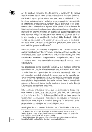 Experiencias pedagógicas: voces y miradas




      nes de las clases populares. De esta manera, la explicación del fracaso
      escolar ubica las causas en las escasas ‘disposiciones culturales y familia-
      res’ de estos sujetos para enfrentar los desafíos de la escolarización. Por
      lo mismo, ambas comparten un fuerte sesgo etnocéntrico y sociocéntri-
      co en tanto las producciones culturales y pautas de crianza de los consi-
      derados ‘otros’ son evaluadas a partir de las producciones culturales de
      los sectores dominantes, dando lugar a la construcción de estereotipos y
      prejuicios con enorme influencia en las prácticas que se despliegan hacia
      ellos. También comparten la idea de que la cultura posee un carácter
      innato, esencial y no modificable (Neufeld, 1996; Rockwell, 1996) al
      tiempo que es pensada como una esfera autónoma y, por lo tanto, des-
      vinculada de los procesos sociales, políticos y económicos que demarcan
      cada sociedad y coyuntura histórica11.

      Aun cuando estas conceptualizaciones permitieron correr el acento de las
      explicaciones basadas en las deficiencias raciales y orgánicas, surgidas con
      anterioridad, en su lugar, las ‘diferencias culturales’ se constituyeron en la
      variable explicativa tanto de la persistencia de la pobreza como del fraca-
      so escolar de niños y jóvenes que habitan en contextos de pobreza y diver-
      sidad cultural.

      Con posterioridad a estos desarrollos teóricos, y en el marco de las teorías
      reproductivistas12, se perfilan otras miradas que, a diferencia de las carac-
      terizadas hasta aquí, apuntaron a dar cuenta de las complejas relaciones
      entre escuela y sociedad, señalando los mecanismos por los cuales los sis-
      temas educativos reproducen la estructura de desigualdad de las socieda-
      des capitalistas, legitimando las diferencias sociales. En estas conceptuali-
      zaciones, entonces, el fracaso escolar masivo se explica a partir de esta
      función de las instituciones educativas.

      Estas teorías, sin embargo, al tiempo que nos alertan acerca de esta rela-
      ción, suponen a las escuelas y sus docentes como meros instrumentos al
      servicio de la reproducción de la desigualdad social, sin tener en cuenta
      las complejas continuidades y rupturas que se producen entre escuela y
      sociedad; en suma, niegan la acción de los sujetos y la posibilidad —siem-
      pre presente— de impugnar los sentidos hegemónicos.

      Del conjunto de formulaciones teóricas correspondientes a estas corrientes,
      11 Un análisis acerca del concepto de cultura se encuentra en Neufeld, M. R (1994) "Crisis y

      Vigencia de un Concepto: La Cultura en la Optica de la Antropología", citado en la bibliografía
      final. También es retomado por Sinisi en esta publicación.
      12 Sus principales líneas se encuentran en los textos de esa época de sus exponentes Althusser,

198   Baudelot y Establet, Bowles y Gintis, Bourdieu y Passeron y Basil Bernstein.
 