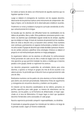Argentina
Experiencias pedagógicas: voces y miradas




Se realizó un banco de datos con información de aquellos alumnos que no
lograban aprobar el área.




                                                                                   Cómo pueden los que no podían
Luego se elaboró el cronograma de reuniones con los equipos docentes,
observación de las prácticas áulicas como instrumento de comprensión, diá-
logo y mejora, con la devolución de lo observado para establecer acuerdos.

Finalmente se revisó y reelaboró el proyecto curricular atendiendo al enfo-
que comunicacional de la lengua.

Se buscaba que los alumnos con dificultad fueran los coordinadores de los
talleres de periódico, libro y radio. Otros problemas comenzaron pronto a aso-
marse. Los alumnos que coordinaban seguían siendo los de siempre, aquellos
que no estaban en riesgo. A través de reuniones de personal (con los coordina-
dores de ciclo) se discutió esto y se buscaron otros caminos. Estas reuniones
eran continuas y permanentes en espacios institucionales y también en hora-
rio extra escolar. El grupo de docentes que estaba decidido a provocar situacio-
nes de cambio comenzó a planificar otras estrategias. Entonces se elaboró el
proyecto en red institucional para alumnos en riesgo pedagógico.

Se organizaron talleres con los alumnos en dificultad. Se confeccionaron
fichas personales de cada uno de ellos a modo de legajo (esto nos resultó
más operativo ya que permitió trasladar los datos a medida que el alumno
pasaba a otro grupo), donde se registraron los avances.

Los docentes prepararon cuadernillos de actividades diarias para estos
alumnos, a quienes se incluyó en grupos (no más de 8) de acuerdo a sus
saberes previos. Se pretendió que el docente fuera un guía personal de cada
uno de ellos.

Realizamos reuniones con los padres de estos alumnos en forma individual,
para darles una atención personalizada. Elaboramos fichas de seguimiento
y cronogramas de encuentros docentes y también con los padres.

En relación con los docentes coordinadores de los talleres, pensamos en
perfiles específicos para cada grupo: su manera de relacionarse con los
alumnos, con los padres, su rol formativo de alfabetizador, el mejor capa-
citado en el área de Matemática. El mayor logro es decir que quedaron
docentes fortalecidos como acorazados en cada grupo.

Nuestra experiencia pretendió compartir responsabilidades, no dividirlas.

El alumnado en pequeños grupos fue rotando por los talleres a lo largo de
la jornada escolar, según un horario establecido.
                                                                                             19
 