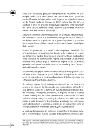 Experiencias pedagógicas: voces y miradas




      Estos ‘usos’, en realidad, producen una operación de refuerzo de los este-
      reotipos con los que se suelen pensar a los considerados ‘otros’, que remar-
      can la ‘diferencia’, inferiorizándola, contribuyendo así a significar las cau-
      sas del fracaso escolar en términos de déficit cultural. Por otra parte, al
      enfatizar el rol de los procesos de socialización primaria en la transmisión
      del capital cultural, la familia tiende a aparecer ‘culpabilizada’ en relación
      con los resultados escolares de sus hijos.

      Estos ‘usos’, finalmente, terminan opacando los aportes de estas teorizacio-
      nes vinculados a pensar a la escuela como un lugar no neutral, indisocia-
      ble de la sociedad de la que forma parte y como espacio en el que —tam-
      bién— se construyen distinciones entre sujetos que refuerzan las desigual-
      dades sociales.

      Finalmente, quisiéramos hacer mención a la categoría de diversidad cultu-
      ra’. Especialmente en las últimas dos décadas se ha producido un extenso
      uso de la misma, ligada a discursos que la emplean junto con palabras tales
      como tolerancia, no-discriminación, respeto a la alteridad. En los ámbitos
      escolares suele aparecer bajo la forma de un imperativo, de un mandato
      que debe realizarse en la cotidianeidad de las escuelas y hasta formando
      parte del currículum escolar14.

      Estos discursos se apoyan en una reivindicación de la heterogenidad cultu-
      ral, social, étnica, religiosa, etc. propia de las sociedades y sirven, en muchos
      casos, para estructurar la oposición al paradigma de la homogeneidad que
      estructura nuestros sistemas educativos.

      Sin embargo, muchos de estos discursos suelen partir de una visión acríti-
      ca acerca de cómo se significa aquello que es considerado ‘diferente’ en
      cada contexto social. Por lo general, en nuestras sociedades los considera-
      dos ‘diferentes’ son el pobre, el indígena, el migrante (interno o externo),
      ‘el joven de la esquina’, ‘los chicos y jóvenes en situación de calle’, los ‘habi-
      tantes de villas de emergencia, cantegriles o favelas’, etc., quienes son per-
      cibidos a partir de una serie de estereotipos y prejuicios que legitiman su
      lugar subordinado en la sociedad, y respecto de los cuales vimos cómo las
      conceptualizaciones presentadas contribuyen a su producción.

      Al igual que la mayoría de las conceptos precedentes, la ‘diversidad cultu-
      ral’ es representada de manera separada de los conflictos, tensiones, con-


      14 Al respecto, Gabriela Novaro habla de la difusión de un discurso que denomina la "moral de la

      tolerancia" que se expresa en las frases imperativas "hay que ser tolerante", "hay que respetar al
200   diferente".
 