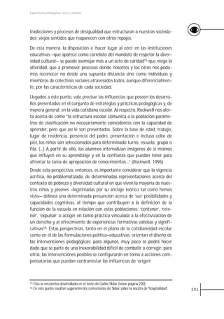 Experiencias pedagógicas: voces y miradas




tradicciones y procesos de desigualdad que estructuran a nuestras socieda-
des: viejos sentidos que reaparecen con otros ropajes.

De esta manera, la disposición a ‘hacer lugar al otro’ en las instituciones
educativas –que aparece como correlato del mandato de respetar la diver-
sidad cultural— se puede asemejar más a un acto de caridad15 que niega la
alteridad, que a promover procesos donde nosotros y los otros nos poda-
mos reconocer no desde una supuesta distancia sino como individuos y
miembros de colectivos sociales atravesados todos, aunque diferencialmen-
te, por las características de cada sociedad.

Llegados a este punto, vale precisar las influencias que poseen los desarro-
llos presentados en el conjunto de estrategias y prácticas pedagógicas y, de
manera general, en la vida cotidiana escolar. Al respecto, Rockwell nos aler-
ta acerca de cómo “la estructura escolar comunica a la población paráme-
tros de clasificación no necesariamente coincidentes con la capacidad de
aprender, pero que así le son presentados. Sobre la base de edad, trabajo,
lugar de residencia, presencia del padre, presentación e incluso color de
piel, los niños son seleccionados para determinado turno, escuela, grupo o
fila. (...) A partir de ello, los alumnos internalizan imágenes de sí mismos
que influyen en su aprendizaje y en la confianza que puedan tener para
afrontar la tarea de apropiación de conocimientos...” (Rockwell, 1996).
Desde esta perspectiva, entonces, es importante considerar que la vigencia
acrítica, no problematizada, de determinadas representaciones acerca del
contexto de pobreza y diversidad cultural en que viven la mayoría de nues-
tros niños y jóvenes –legitimadas por su anclaje teórico tal como hemos
visto— delinea una determinada presunción acerca de ‘sus’ posibilidades y
capacidades cognitivas, al tiempo que contribuyen a la definición de la
función de la escuela en relación con estas poblaciones: ‘contener’, ‘rete-
ner’, ‘expulsar’ o acoger en tanto práctica vinculada a la efectivización de
un derecho y al ofrecimiento de experiencias formativas valiosas y signifi-
cativas16. Estas perspectivas, tanto en el plano de la cotidianeidad escolar
como en el de las formulaciones político–educativas, orientan el diseño de
las intervenciones pedagógicas: para algunos, muy poco se podrá hacer
dado que se parte de una inexorabilidad difícil de combatir o corregir; para
otros, las intervenciones posibles se configurarán en torno a acciones com-
pensatorias que puedan contrarrestar las influencias de ‘origen’.



15   Esto se encuentra desarrollado en el texto de Carlos Skliar (véase página 230)
16   En este punto resultan sugerentes los comentarios de Skliar sobre la noción de 'hospitalidad'.   201
 
