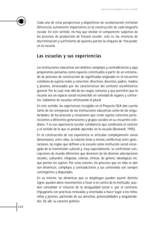 Experiencias pedagógicas: voces y miradas




      Cada una de estas perspectivas y dispositivos de escolarización entrañan
      diferencias sumamente importantes en la construcción de cada biografía
      escolar. En este sentido, no hay que olvidar el componente subjetivo de
      los procesos de producción de fracaso escolar: esto es, las vivencias de
      discriminación y sufrimiento de quienes portan la etiqueta de ‘fracasado’
      en la escuela.


      Las escuelas y sus experiencias

      Las instituciones educativas son ámbitos complejos y contradictorios y aquí
      proponemos pensarlas como espacios constituidos a partir de un entrama-
      do de procesos de construcción de significados originado en el encuentro
      cotidiano de sujetos reales y concretos: directivos, docentes, padres, madres
      y jóvenes, atravesados por las características del contexto sociohistórico
      general. Por lo cual, más allá de los rasgos comunes y que permiten que la
      escuela sea un espacio social reconocible en variedad de lugares y contex-
      tos, hablamos de escuelas enfatizando el plural.
      En este sentido, las experiencias recogidas en el Proyecto OEA dan cuenta
      tanto de las semejanzas de las instituciones educativas como de las singu-
      laridades, de los procesos y situaciones que crean sujetos concretos perte-
      necientes a diferentes generaciones y grupos sociales en su encuentro coti-
      diano. Y es esa experiencia escolar cotidiana la que condiciona el carácter
      y el sentido de lo que es posible aprender en la escuela (Rockwell, 1995).
      En la construcción de esa experiencia se articulan complejamente varias
      dimensiones, entre ellas, la relación (más o menos conflictiva) entre gene-
      raciones, las reglas que definen a la escuela como institución social encar-
      gada de la transmisión cultural y, muy especialmente, se confrontan con-
      cepciones de mundo diferentes que devienen de las diversas adscripciones
      sociales, culturales, religiosas, etáreas, étnicas, de género, ideológicas etc.
      que portan los sujetos. Por estas razones, los procesos que en ellas se dan
      son dinámicos, complejos y contradictorios y sus contenidos son siempre
      contingentes y disputados.
      En su interior, las dinámicas que se despliegan pueden asumir distinto
      signo: pueden darse movimientos a favor o en contra de lo instituido; pue-
      den convalidar el refuerzo de la desigualdad social o, por el contrario,
      impugnarla con prácticas renovadas y orientadas a hacer lugar a los niños,
      niñas y jóvenes, partiendo de sus derechos, potencialidades y singularida-
      des. De allí, su carácter político.
202
 