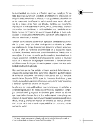 Experiencias pedagógicas: voces y miradas




En la actualidad, las escuelas se enfrentan a procesos complejos. Por un
lado, despliegan su tarea en sociedades dramáticamente atravesadas por
un persistente aumento de la pobreza y la desigualdad social como fruto
de los procesos de transformación socioeconómica que surcan a los paí-
ses de la región desde hace tres décadas. Cambios con importantes
impactos en la vida cotidiana de chicos, chicas, adolescentes, jóvenes y
sus familias, pero también en la cotidianeidad escolar, cuando las escue-
las no cuentan con los recursos necesarios para desplegar la tarea peda-
gógica y el colectivo docente también ha sufrido en carne propia los pro-
cesos de pauperización masivos.

También las instituciones se enfrentan a procesos contradictorios al inte-
rior del propio campo educativo, en el que simultáneamente se produce
una ampliación del tiempo de escolaridad obligatoria junto con un aumen-
to de las cifras de repitencia, discontinuidad en la trayectoria escolar,
sobreedad, abandonos temporarios y deserción definitiva. Procesos que se
complejizan si tenemos en cuenta que los mandatos fundacionales de la
escuela aparecen en entredicho: la promesa social del logro de la movilidad
social; ser la institución encargada por excelencia de la transmisión cultu-
ral, al tiempo que de otorgar a las nuevas generaciones un marco de socia-
bilidad socialmente legitimado.

Hoy, pareciera que no hay sentidos unívocos acerca de la función de la
escuela: ésta es disputada desde las reformas educativas que la interpelan
en diferentes direcciones —no siempre coincidentes con sus mandatos
constitutivos— (Ezpeleta, 2001), y por las demandas de distintos grupos
sociales que portan sus propias definiciones acerca de la ‘mejor’ educación
y de lo que esperan que enseñen las escuelas17.
En el marco de estas problemáticas, muy sucintamente presentadas, se
despliega la producción del fracaso escolar masivo y los procesos comple-
jos, contradictorios y plagados de tensiones, pero también de desafíos
que recorren los discursos, las prácticas y el ensayo de estrategias y con-
diciones de escolarización que renueven las oportunidades educativas de
chicos, chicas y jóvenes que habitan en contextos de pobreza y diversi-
dad cultural hacia escenarios de mayor participación ciudadana y demo-
cratización social.




17 Este punto tratado especialmente en función de la relación entre los jóvenes y la escuela se

encuentra desarrollado en el texto de Sandra Carli (véase página 215).                            203
 