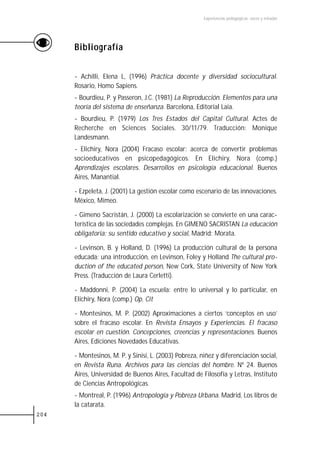 Experiencias pedagógicas: voces y miradas




      Bibliografía


      - Achilli, Elena L, (1996) Práctica docente y diversidad sociocultural.
      Rosario, Homo Sapiens.
      - Bourdieu, P. y Passeron, J.C. (1981) La Reproducción. Elementos para una
      teoría del sistema de enseñanza. Barcelona, Editorial Laia.
      - Bourdieu, P. (1979) Los Tres Estados del Capital Cultural. Actes de
      Recherche en Sciences Sociales. 30/11/79. Traducción: Monique
      Landesmann.
      - Elichiry, Nora (2004) Fracaso escolar: acerca de convertir problemas
      socioeducativos en psicopedagógicos. En Elichiry, Nora (comp.)
      Aprendizajes escolares. Desarrollos en psicología educacional. Buenos
      Aires, Manantial.

      - Ezpeleta, J. (2001) La gestión escolar como escenario de las innovaciones.
      México, Mimeo.

      - Gimeno Sacristán, J. (2000) La escolarización se convierte en una carac-
      terística de las sociedades complejas. En GIMENO SACRISTAN La educación
      obligatoria: su sentido educativo y social, Madrid: Morata.

      - Levinson, B. y Holland, D. (1996) La producción cultural de la persona
      educada: una introducción, en Levinson, Foley y Holland The cultural pro-
      duction of the educated person, New Cork, State University of New York
      Press. (Traducción de Laura Cerletti).

      - Maddonni, P. (2004) La escuela: entre lo universal y lo particular, en
      Elichiry, Nora (comp.) Op. Cit

      - Montesinos, M. P. (2002) Aproximaciones a ciertos ‘conceptos en uso’
      sobre el fracaso escolar. En Revista Ensayos y Experiencias. El fracaso
      escolar en cuestión. Concepciones, creencias y representaciones. Buenos
      Aires, Ediciones Novedades Educativas.

      - Montesinos, M. P. y Sinisi, L. (2003) Pobreza, niñez y diferenciación social,
      en Revista Runa. Archivos para las ciencias del hombre. Nº 24. Buenos
      Aires, Universidad de Buenos Aires, Facultad de Filosofía y Letras, Instituto
      de Ciencias Antropológicas.
      - Montreal, P. (1996) Antropología y Pobreza Urbana. Madrid, Los libros de
      la catarata.
204
 