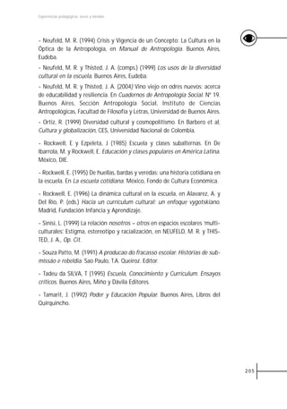 Experiencias pedagógicas: voces y miradas




- Neufeld, M. R. (1994) Crisis y Vigencia de un Concepto: La Cultura en la
Óptica de la Antropología, en Manual de Antropología. Buenos Aires,
Eudeba.
- Neufeld, M. R. y Thisted, J. A. (comps.) (1999) Los usos de la diversidad
cultural en la escuela. Buenos Aires, Eudeba.
- Neufeld, M. R. y Thisted, J. A. (2004) Vino viejo en odres nuevos: acerca
de educabilidad y resiliencia. En Cuadernos de Antropología Social. Nº 19.
Buenos Aires, Sección Antropología Social, Instituto de Ciencias
Antropológicas, Facultad de Filosofía y Letras, Universidad de Buenos Aires.
- Ortiz, R. (1999) Diversidad cultural y cosmopolitismo. En Barbero et al,
Cultura y globalización, CES, Universidad Nacional de Colombia.

- Rockwell, E y Ezpeleta, J (1985) Escuela y clases subalternas. En De
Ibarrola, M. y Rockwell, E. Educación y clases populares en América Latina.
México, DIE.

- Rockwell, E. (1995) De huellas, bardas y veredas: una historia cotidiana en
la escuela. En La escuela cotidiana. México, Fondo de Cultura Económica.

- Rockwell, E. (1996) La dinámica cultural en la escuela, en Alavarez, A. y
Del Río, P. (eds.) Hacia un currículum cultural: un enfoque vygotskiano.
Madrid, Fundación Infancia y Aprendizaje.

- Sinisi, L. (1999) La relación nosotros – otros en espacios escolares ‘multi-
culturales’. Estigma, estereotipo y racialización, en NEUFELD, M. R. y THIS-
TED, J. A., Op. Cit.

- Souza Patto, M. (1991) A producao do fracasso escolar. Histórias de sub-
missáo e rebeldia. Sao Paulo, T.A. Queiroz. Editor.

- Tadeu da SILVA, T (1995) Escuela, Conocimiento y Currículum. Ensayos
críticos. Buenos Aires, Miño y Dávila Editores.

- Tamarit, J. (1992) Poder y Educación Popular. Buenos Aires, Libros del
Quirquincho.




                                                                                 205
 