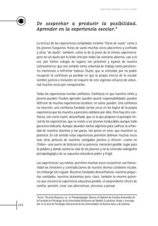 Experiencias pedagógicas: voces y miradas




      De sospechar a producir la posibilidad.
      Aprender en la experiencia escolar.*

      La lectura de las experiencias compiladas reclamó “horas de vuelo” como a
      los jóvenes fueguinos, horas de vuelo muchas veces placentero y confiado
      y otras “de duelo”, también, como la de la joven de la misma experiencia;
      pero no un duelo por lo leído sino por todas las ventanas abiertas, casi a la
      vez, por tantos colegas de lugares tan próximos y lejanos de nuestra
      Latinoamérica, que nos señalan tanta voluntad de trabajo como persisten-
      tes monstruos a enfrentar todavía. Duelo, que se entienda, por no poder
      recuperar la confianza ya perdida en que la propia inercia de lo escolar
      siembre justicia e inclusión sin requerir de este vigoroso esfuerzo de volun-
      tad muchas veces por conquistarlas.

      Todas las experiencias revelan confianza. Confianza en que nuestros niños y
      jóvenes pueden. Pueden aprender, pueden asumir responsabilidades, pueden
      disfrutar de muchas experiencias escolares, en suma: pueden. Una confianza
      no inocente, una confianza fundada ciertas veces en los logros de la propia
      experiencia que los muestra y pareciera validarse por ellos. Pero hay otra con-
      fianza, con cierta razón, desconfiada, que es la que propone el puntapié ini-
      cial de las experiencias, que se resiste a ver jóvenes ineducables aunque todo
      pareciera indicarlo. Aunque abunden tantos adjetivos para calificar la orfan-
      dad de nuestros alumnos y tan pocos, tan pocos en serio, que muestren su
      potencia. En tal sentido estas experiencias permiten delinear muchas veces
      esas otras pinturas de nuestros castigados jóvenes y ofrecen —como en
      Chiloé— una suerte de bitácora de su potencia, narración posible, lugar para
      la palabra y donde asoma la vida de los jóvenes y no la reiterada radiografía
      psicopedagógica de su supuesta naturaleza pobre y frágil.

      Las experiencias, sus relatos, permiten muchas veces reconstruir con hones-
      tidad las tensiones y contradicciones de nuestro diverso cotidiano escolar,
      sin embargo tan regular. Nuestras fundadas desconfianzas, nuestras peque-
      ñas vanidades, nuestros desánimos pero, claro, también la enorme poten-
      cia que encierra la experiencia educativa posible, el sorprendente efecto de
      confiar, persistir, crear vías alternativas, atreverse a pensar.


      *Autor: Ricardo Baquero, Lic. en Psicopedagogía. Obtuvo el Diploma de Estudios Avanzados de
      la Facultad de Psicología de la Universidad Autónoma de Madrid. Es profesor titular e investiga-
206   dor en el área de Psicología Educacional de las Universidades de Buenos Aires y de Quilmas.
 