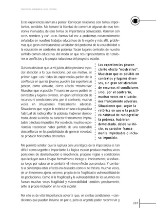 Experiencias pedagógicas: voces y miradas




Estas experiencias invitan a pensar. Convocan relaciones con temas impor-
tantes, sensibles. Me tomaré la libertad de comentar algunas de esas ten-
siones insinuadas, de esos temas de importancia convocados. Remiten con
otros nombres y con otras formas tal vez a problemas recurrentemente
señalados en nuestros trabajos educativos de la región y más allá, proble-
mas que giran entrelazándose alrededor del problema de la educabilidad o
la educación en contextos de pobreza. Tocan lugares centrales de nuestro
sentido común educativo, del modo en que nos representamos las tensio-
nes o conflictos y la propia naturaleza del proyecto escolar.
                                                           Las experiencias poseen
Quisiera destacar que, a mi juicio, debe prestarse espe-   cierto efecto "mostrativo".
cial atención a lo que mencioné, por ese motivo, en        Muestran que es posible en
primer lugar: casi todas las experiencias parten de la     contextos y lugares diver-
confianza en que los jóvenes pueden. Las experiencias      sos, sin gran sofisticación
poseen, como señalaba, cierto efecto “mostrativo”.         de recursos ni condiciones
Muestran que es posible. Y muestran que es posible en      sino, por el contrario,
contextos y lugares diversos, sin gran sofisticación de    muchas veces en situacio-
recursos ni condiciones sino, por el contrario, muchas     nes francamente adversas.
veces en situaciones francamente adversas.                 Situaciones que, según la
Situaciones que, según la retórica en uso o la práctica    retórica en uso o la prácti-
habitual de radiografiar la pobreza, hubieran demos-       ca habitual de radiografiar
trado, desde su inicio, su carácter francamente impro-     la pobreza, hubieran
bable o incluso imposible. Por eso decía, muchas expe-     demostrado, desde su ini-
riencias reconocen haber partido de una razonable          cio, su carácter franca-
desconfianza en las posibilidades de generar novedad,      mente improbable o inclu-
de producir horizontes diferentes.                         so imposible.

Me permito señalar que la ruptura con una lógica de la impotencia es tan
difícil como urgente e importante. La lógica escolar produce muchas veces
posiciones de desmotivación o impotencia, propone reglas y condiciones
que excluyen aun a los que formalmente incluye e, irónicamente, se esfuer-
za luego por subsanar o combatir el mismo efecto que produce. Y comba-
te o contempla estos efectos no deseados como si se tratara, muchas veces,
de un fenómeno ajeno, externo, propio de la fragilidad o vulnerabilidad de
las poblaciones. Como si la fragilidad y la vulnerabilidad de los alumnos no
fueran muchas veces fragilidad y vulnerabilidad también, precisamente,
ante la propia inclusión en la vida escolar.

Por ello es de vital importancia advertir que, en ciertas condiciones —con-
diciones que pueden intuirse en parte, pero es urgente poder reconstruir y
                                                                                  207
 