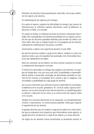 Argentina
                                                                                  Experiencias pedagógicas: voces y miradas




                                 Asimismo, los docentes fueron pasando por cada taller, con lo que cambia-
                                 ron de espacio y de alumnos.
 Cómo pueden los que no podían




                                 Se redistribuyeron los espacios y los tiempos.

                                 En cuanto al espacio, surgieron las dificultades de siempre: por razones de
                                 infraestructura se utilizaron espacios alternativos como la biblioteca, la
                                 dirección, el SUM, y el comedor.

                                 En cuanto al tiempo, se utilizaron las horas de Artística, Educación Física e
                                 Inglés. No se perjudicaba a los alumnos privándolos de ese espacio curricu-
                                 lar sino que los docentes quedaban liberados para atender los talleres con
                                 otros niños. Para esto se trabajó mucho en el cronograma de los horarios,
                                 realizando las modificaciones necesarias a la POFA.

                                 Comenzamos a aplicar esta experiencia durante el ciclo 2002.

                                 No sólo los docentes estaban a cargo de los talleres, también se contó con
                                 alumnos tutores, que eran aquellos más avanzados. Este intercambio favo-
                                 reció más rápidamente los logros.

                                 Antes de comenzar con los talleres, nos llevó muchas reuniones la revisión
                                 y reelaboración del proyecto curricular.

                                 El intento fue desarrollar un enfoque que asignara a los docentes, en equi-
                                 pos de trabajo (por ciclo, por área y por año), la posibilidad y responsabili-
                                 dad de diseñar y desarrollar estrategias de aprendizajes pensados en fun-
                                 ción de los recursos y necesidades de la escuela y que se adaptara a las
                                 necesidades y posibilidades de cada grupo de alumnos.

                                 Los recursos materiales que utilizamos fueron cuadernillos de actividades,
                                 la biblioteca de la escuela, grabadores, PC, cinta de audio, espacios alter-
                                 nativos. Los recursos humanos han sido los docentes y el padrinazgo para
                                 la edición e impresión de los textos y la construcción del espacio radial
                                 en la escuela.

                                 También fue necesario detenernos en la evaluación, su conceptualización,
                                 criterios e instrumentos. Se confeccionaron planillas, fichas para registrar
                                 el seguimiento de los alumnos.

                                 A aquellos docentes que no estaban a cargo de los talleres les costó enten-
                                 der que la evaluación sería conjunta y que intervendrían varios agentes: el
                                 equipo directivo, los docentes a cargo de los talleres y el nuevo docente.

                                 Los logros de los alumnos fueron permitiendo su promoción durante el
20
 