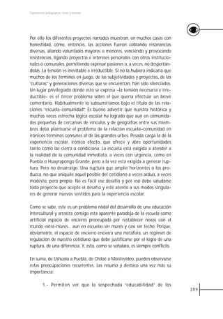 Experiencias pedagógicas: voces y miradas




Por ello los diferentes proyectos narrados muestran, en muchos casos con
honestidad, cómo, entonces, las acciones fueron cobrando resonancias
diversas, aliando voluntades mayores o menores, venciendo y provocando
resistencias, ligando proyectos e intereses personales con otros institucio-
nales o comunales, permitiendo expresar pasiones o, a veces, no despertán-
dolas. La tensión es inevitable e irreductible. Si no la hubiera indicaría que
muchos de los términos en juego, de las subjetividades y proyectos, de las
“culturas” y generaciones diversas que se encuentran, han sido silenciados.
Un lugar privilegiado donde esto se expresa –la tensión necesaria e irre-
ductible- es el tercer problema sobre el que quería efectuar un breve
comentario. Habitualmente lo subsumiríamos bajo el título de las rela-
ciones “escuela-comunidad”. Es bueno advertir que nuestra histórica y
muchas veces estrecha lógica escolar ha logrado que aun en comunida-
des pequeñas de cercanías de vínculos y de geografías entre sus miem-
bros deba plantearse el problema de la relación escuela–comunidad en
irónicos términos comunes al de las grandes urbes. Pesada carga la de la
experiencia escolar, irónico efecto, que ofrece y abre oportunidades
tanto como las cierra o condiciona. La escuela está exigida a atender a
la realidad de la comunidad inmediata, a veces con urgencia, como en
Puebla o Huayrapongo Grande, pero a la vez está exigida a generar rup-
tura. Pero no desarraigo. Una ruptura que amplíe horizontes o los pro-
duzca, no que aniquile aquel posible del cotidiano a veces arduo, a veces
modesto, pero propio. No es fácil ese desafío y por eso debe saludarse
todo proyecto que acepte el desafío y esté atento a sus modos singula-
res de generar nuevos sentidos para la experiencia escolar.

Como se sabe, este es un problema nodal del desarrollo de una educación
intercultural y arrastra consigo esta aparente paradoja de la escuela como
artificial espacio de encierro preocupada por restablecer nexos con el
mundo extra-muros... aun en escuelas sin muros y casi sin techo. Porque,
obviamente, el espacio de encierro encierra una metáfora, un régimen de
regulación de nuestro cotidiano que debe justificarse por el logro de una
ruptura, de una diferencia. Y, esto, como se señalara, es siempre conflicto.

En suma, de Ushuaia a Puebla, de Chiloé a Montevideo, pueden observarse
estas preocupaciones recurrentes. Las resumo y destaco una vez más su
importancia:

          1.- Permiten ver que la sospechada “educabilidad” de los
                                                                                 209
 