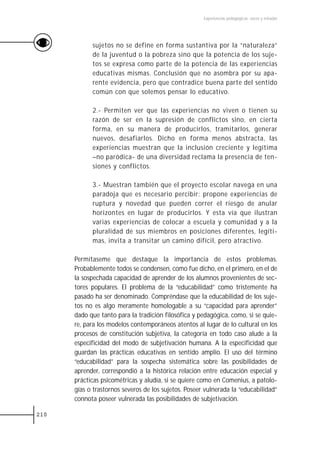 Experiencias pedagógicas: voces y miradas




            sujetos no se define en forma sustantiva por la “naturaleza”
            de la juventud o la pobreza sino que la potencia de los suje-
            tos se expresa como parte de la potencia de las experiencias
            educativas mismas. Conclusión que no asombra por su apa-
            rente evidencia, pero que contradice buena parte del sentido
            común con que solemos pensar lo educativo.

            2.- Permiten ver que las experiencias no viven o tienen su
            razón de ser en la supresión de conflictos sino, en cierta
            forma, en su manera de producirlos, tramitarlos, generar
            nuevos, desafiarlos. Dicho en forma menos abstracta, las
            experiencias muestran que la inclusión creciente y legítima
            –no paródica- de una diversidad reclama la presencia de ten-
            siones y conflictos.

            3.- Muestran también que el proyecto escolar navega en una
            paradoja que es necesario percibir: propone experiencias de
            ruptura y novedad que pueden correr el riesgo de anular
            horizontes en lugar de producirlos. Y esta vía que ilustran
            varias experiencias de colocar a escuela y comunidad y a la
            pluralidad de sus miembros en posiciones diferentes, legíti-
            mas, invita a transitar un camino difícil, pero atractivo.

      Permítaseme que destaque la importancia de estos problemas.
      Probablemente todos se condensen, como fue dicho, en el primero, en el de
      la sospechada capacidad de aprender de los alumnos provenientes de sec-
      tores populares. El problema de la “educabilidad” como tristemente ha
      pasado ha ser denominado. Compréndase que la educabilidad de los suje-
      tos no es algo meramente homologable a su “capacidad para aprender”
      dado que tanto para la tradición filosófica y pedagógica, como, si se quie-
      re, para los modelos contemporáneos atentos al lugar de lo cultural en los
      procesos de constitución subjetiva, la categoría en todo caso alude a la
      especificidad del modo de subjetivación humana. A la especificidad que
      guardan las prácticas educativas en sentido amplio. El uso del término
      “educabilidad” para la sospecha sistemática sobre las posibilidades de
      aprender, correspondió a la histórica relación entre educación especial y
      prácticas psicométricas y aludía, si se quiere como en Comenius, a patolo-
      gías o trastornos severos de los sujetos. Poseer vulnerada la “educabilidad”
      connota poseer vulnerada las posibilidades de subjetivación.

210
 