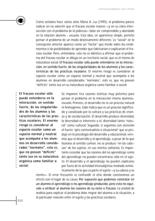 Experiencias pedagógicas: voces y miradas




           Como señalara hace varios años María A. Lus (1995), el problema parece
           radicar en no advertir que el fracaso escolar masivo —y en su clara inter-
           sección con el problema de la pobreza— debe ser comprendido y abordado
           en la relación alumno - escuela. Esta idea, en apariencia simple, permite
           pensar el problema de un modo drásticamente diferente. Lo “social” en la
           concepción anterior aparece como un “factor” que incide sobre los rendi-
           mientos o las posibilidades de aprender que fabricarían o explicarían el fra-
           caso escolar. Pero, entiéndase, esto no es idéntico a afirmar que el proble-
           ma del fracaso escolar se dibuja en un territorio social, que es él mismo de
           naturaleza social. El fracaso escolar sólo puede entenderse en la interac-
           ción, en sentido fuerte, de las singularidades de los alumnos y las carac-
           terísticas de las prácticas escolares. El enorme riesgo es considerar al
           espacio escolar como un espacio normal y neutral que acompaña a los
           alumnos en desarrollo considerados “normales”, esto es, que no posean
           “déficits” tanto sea en su naturaleza orgánica como familiar o social.

El fracaso escolar sólo         Se imponen tres razones teóricas muy potentes para
puede entenderse en la          pensar el problema en la interacción misma alumnos-
interacción, en sentido         escuela. Primero, el desarrollo no es un proceso natural
fuerte, de las singularida-     ni homogéneo, todo indica que es un proceso significa-
des de los alumnos y las        do y canalizado por la cultura y sus prácticas de crian-
características de las prác-    za y de escolarización. El desarrollo produce diversidad,
ticas escolares. El enorme      la diversidad es inherente a él, diversidad tanto “natu-
riesgo es considerar al         ral“ como cultural. Segundo, si seguimos con atención
espacio escolar como un         el fuerte “giro contextualista o situacional” que se pro-
espacio normal y neutral        dujo en la psicología del desarrollo y educacional, vere-
que acompaña a los alum-        mos que el desarrollo y el aprendizaje, a pesar de lo que
nos en desarrollo conside-      ilusiona al sentido común, no se produce “en las cabe-
rados "normales", esto es,      zas” de los sujetos, en sus mentes solitarias. Es impor-
que no posean "déficits"        tante recordar que las razones del no aprendizaje como
tanto sea en su naturaleza      del aprendizaje no pueden encontrarse sólo en el suje-
orgánica como familiar o        to. El desarrollo y el aprendizaje no pueden explicarse
social.                         por fuera de la actividad intersubjetiva mediada semió-
                                ticamente de la que es parte el sujeto —y su cabeza y su
           mente—. El error frecuente es confundir el sitio donde constatamos un
           efecto con el lugar de su causa. Por supuesto que podemos constatar en
           un alumno el aprendizaje o no aprendizaje producido, pero esto no equi-
           vale a atribuir al alumno las razones de su éxito o fracaso. La unidad de
           análisis para explicar el problema debe migrar del alumno a la situación, a
           la particular relación entre el sujeto y las prácticas escolares.
212
 