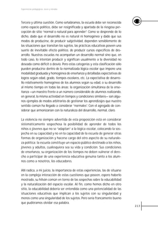 Experiencias pedagógicas: voces y miradas




Tercera y última cuestión. Como señaláramos, la escuela debe ser reconocida
como espacio político, debe ser resignificada y apartada de la riesgosa per-
cepción de sitio “normal o natural para aprender”. Como se desprende de lo
dicho, dado que el desarrollo no es natural ni homogéneo y dado que sus
modos de producirse, de producir subjetividad, dependen sensiblemente de
las situaciones que transitan los sujetos, las prácticas educativas poseen una
suerte de inevitable efecto político, de producir cursos específicos de des-
arrollo. Nuestras escuelas no acompañan un desarrollo normal sino que, en
todo caso, lo intentan producir y significan usualmente a la diversidad no
deseada como déficit o desvío. Pero estas categorías y esta clasificación sólo
pueden producirse dentro de la normalizada lógica escolar que impone una
modalidad graduada y homogénea de enseñanza y detalladas expectativas de
logros según edad, grado, tiempos escolares, etc. La expectativa de desarro-
llo relativamente homogéneo de los alumnos según su edad, o su desarrollo
al mismo tiempo en todas las áreas; la organización simultánea de la ense-
ñanza —un maestro frente a un número considerable de alumnos realizando,
en general, la misma actividad en tiempos y condiciones similares— son algu-
nos ejemplos de modos arbitrarios de gestionar los aprendizajes que nuestro
sentido común ha llegado a considerar “normales”. Con el agregado de con-
siderar que armonizarían con la naturaleza del desarrollo, normal, claro.

La violencia no siempre advertida de esta proposición está en considerar
sistemáticamente sospechosa la posibilidad de aprender de todos los
niños o jóvenes que no se “adaptan” a la lógica escolar, colocando la sos-
pecha en su capacidad y no en la capacidad de la escuela de generar otras
formas de organización y hacerse cargo del otro aspecto de su naturale-
za política: la escuela constituye un espacio público destinado a los niños,
jóvenes y adultos, cualesquiera sea su vida y condición. Sus condiciones
de enseñanza, su organización de los tiempos no deben vulnerar el dere-
cho a participar de una experiencia educativa genuina tanto a los alum-
nos como a nosotros, los educadores.

Allí radica, a mi juicio, la importancia de estas experiencias, las de situarse
en la compleja interacción de estas cuestiones que poseen, espero haberlo
mostrado, su hilván común en torno de las sospechas sobre la educabilidad
y la naturalización del espacio escolar. Al fin, como hemos dicho en otro
sitio, la educabilidad debería ser entendida como una potencialidad de las
situaciones educativas que implican a los sujetos con su singularidad y
menos como una singularidad de los sujetos. Pero sería francamente bueno
que pudiéramos olvidar esa palabra.
                                                                                  213
 