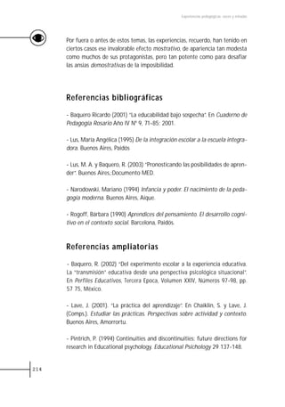 Experiencias pedagógicas: voces y miradas




      Por fuera o antes de estos temas, las experiencias, recuerdo, han tenido en
      ciertos casos ese invalorable efecto mostrativo, de apariencia tan modesta
      como muchos de sus protagonistas, pero tan potente como para desafiar
      las ansias demostrativas de la imposibilidad.




      Referencias bibliográficas

      - Baquero Ricardo (2001) “La educabilidad bajo sospecha”. En Cuaderno de
      Pedagogía Rosario Año IV Nº 9, 71-85; 2001.

      - Lus, María Angélica (1995) De la integración escolar a la escuela integra-
      dora. Buenos Aires, Paidós

      - Lus, M. A. y Baquero, R. (2003) “Pronosticando las posibilidades de apren-
      der”. Buenos Aires,:Documento MED.

      - Narodowski, Mariano (1994) Infancia y poder. El nacimiento de la peda-
      gogía moderna. Buenos Aires, Aique.

      - Rogoff, Bárbara (1990) Aprendices del pensamiento. El desarrollo cogni-
      tivo en el contexto social. Barcelona, Paidós.



      Referencias ampliatorias

      - Baquero, R. (2002) “Del experimento escolar a la experiencia educativa.
      La “transmisión” educativa desde una perspectiva psicológica situacional”.
      En Perfiles Educativos, Tercera Epoca, Volumen XXIV, Números 97-98, pp.
      57 75, México.

      - Lave, J. (2001). “La práctica del aprendizaje”. En Chaiklin, S. y Lave, J.
      (Comps.). Estudiar las prácticas. Perspectivas sobre actividad y contexto.
      Buenos Aires, Amorrortu.

      - Pintrich, P. (1994) Continuities and discontinuities: future directions for
      research in Educational psychology. Educational Psichology 29 137-148.


214
 