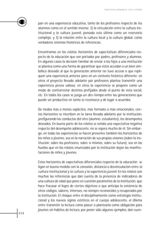 Experiencias pedagógicas: voces y miradas




      pan en una experiencia educativa, tanto de los profesores respecto de los
      alumnos como en el sentido inverso; 2) la vinculación entre la cultura ins-
      titucional y la cultura juvenil, pensada esta última como un reservorio
      complejo; y 3) la relación entre la cultura local y la cultura global, como
      verdaderos sistemas históricos de referencias.

      Encontramos en los relatos horizontes de expectativas diferenciales res-
      pecto de la educación que son portados por padres, profesores y alumnos.
      En algunos casos la decisión familiar de enviar a los hijos a una institución
      se plantea como una forma de garantizar que éstos accedan a un bien sim-
      bólico deseado al que la generación anterior no tuvo acceso o que repli-
      quen una experiencia anterior pero en un contexto histórico diferente; en
      otros el proyecto llevado adelante por profesores plantea transmitir una
      experiencia previa valiosa; en otros la experiencia se propone como un
      modo de contrarrestar destinos prefijados desde el punto de vista social,
      etc. En todos los casos se juega un des-tiempo entre las generaciones que
      puede ser productivo en tanto se reconozca y dé lugar a acuerdos.

      De modos más o menos explícitos, más formales o más emocionales, cier-
      tos horizontes se inscriben en la tarea llevada adelante por la institución,
      prefigurando las conductas del otro (alumno, estudiantes), los desempeños
      deseados. En buena parte de los relatos se señala una expectativa negativa
      respecto del desempeño adolescente, no se espera mucho de él. Sin embar-
      go, en todas las experiencias se hacen presentes también los horizontes de
      los niños o jóvenes, sea en la narración de sus propias visiones (sobre la ins-
      titución, sobre los profesores, sobre sí mismos, sobre su futuro), sea en las
      huellas que en los relatos enunciados por la institución dejan las manifes-
      taciones de niños y jóvenes.

      Estos horizontes de expectativas diferenciales respecto de la educación se
      ligan en buena medida con la conexión, distancia o desvinculación entre la
      cultura institucional y la cultura y la experiencia juvenil. En los relatos son
      muchas las referencias que dan cuenta de la presencia de indicadores de
      una cultura de edad que pone en cuestión parámetros de la institución, que
      hace fracasar el logro de ciertos objetivos o que anticipa la existencia de
      otros códigos, saberes, intereses, no siempre reconocidos y recuperados por
      la institución. El choque entre el disciplinamiento como estrategia institu-
      cional y los nuevos signos estéticos en el cuerpo adolescente, el dilema
      entre transmitir la lectura como placer o plantearla como obligación para
      jóvenes sin hábitos de lectura, por poner sólo algunos ejemplos, dan cuen-
216
 
