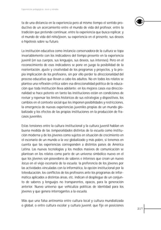 Experiencias pedagógicas: voces y miradas




ta de una distancia en la experiencia pero al mismo tiempo el sentido pro-
ductivo de un acercamiento entre el mundo de vida del profesor, entre la
tradición que pretende continuar, entre la experiencia que busca replicar, y
el mundo de vida del niño/joven, su experiencia en el presente, sus deseos
o hipótesis sobre su futuro.

La institución educativa como instancia conservadora de la cultura se topa
invariablemente con los indicadores del tiempo presente en la experiencia
juvenil (en sus cuerpos, sus lenguajes, sus deseos, sus intereses). Pero en el
reconocimiento de esos indicadores se pone en juego la posibilidad de la
reorientación, ajuste y creatividad de los programas y proyectos, y la pro-
pia implicación de los profesores, sin por ello perder la direccionalidad del
proceso educativo que llevan a cabo los adultos. No en todos los relatos se
plantea una reflexión crítica sobre esa direccionalidad política de la educa-
ción que toda institución lleva adelante: en los mejores casos esa direccio-
nalidad se hace potente en tanto las instituciones están en condiciones de
revisar y repensar los límites históricos de sus estrategias y dispositivos, los
cambios en el contexto social que les imponen posibilidades y restricciones,
la emergencia de nuevas experiencias juveniles propias de un mundo glo-
balizado y los efectos de las propias instituciones en la producción de fra-
casos juveniles.

Estas tensiones entre la cultura institucional y la cultura juvenil hablan en
buena medida de las temporalidades distintas de la escuela como institu-
ción moderna y de los jóvenes como sujetos en situación de crecimiento en
el escenario de un mundo a la vez globalizado y más pobre, si tenemos en
cuenta que las experiencias corresponden a distintos países de América
Latina. Las nuevas tecnologías y los medios masivos de comunicación se
plantean en los relatos como parte de un universo simbólico nuevo en el
que los jóvenes son poseedores de saberes e intereses que crean un nuevo
locus en el viejo escenario de la escuela: la preferencia de los jóvenes por
las actividades vinculadas con la informática, la opción institucional por la
teleeducación, los conflictos de los profesores ante los programas de infor-
mática aplicados a distintas áreas, etc. indican el despliegue de un conjun-
to de saberes y lenguajes no transparentes, opacos, para la generación
anterior. Nuevo universo que vehiculiza políticas de identidad para los
jóvenes y que genera interrogantes a la escuela.

Más que una falsa antinomia entre cultura local y cultura mundializada
o global, o entre cultura escolar y cultura juvenil, que fije en posiciones
                                                                                   217
 