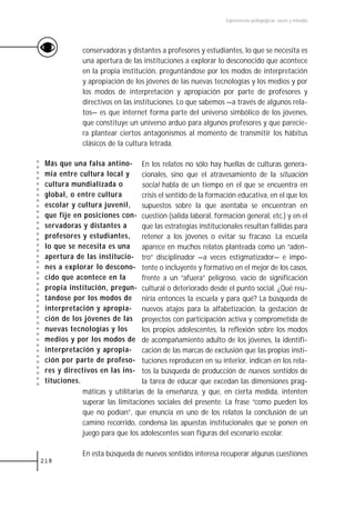 Experiencias pedagógicas: voces y miradas




             conservadoras y distantes a profesores y estudiantes, lo que se necesita es
             una apertura de las instituciones a explorar lo desconocido que acontece
             en la propia institución, preguntándose por los modos de interpretación
             y apropiación de los jóvenes de las nuevas tecnologías y los medios y por
             los modos de interpretación y apropiación por parte de profesores y
             directivos en las instituciones. Lo que sabemos —a través de algunos rela-
             tos— es que internet forma parte del universo simbólico de los jóvenes,
             que constituye un universo arduo para algunos profesores y que parecie-
             ra plantear ciertos antagonismos al momento de transmitir los hábitus
             clásicos de la cultura letrada.

 Más que una falsa antino- En los relatos no sólo hay huellas de culturas genera-
 mia entre cultura local y       cionales, sino que el atravesamiento de la situación
 cultura mundializada o          social habla de un tiempo en el que se encuentra en
 global, o entre cultura         crisis el sentido de la formación educativa, en el que los
 escolar y cultura juvenil,      supuestos sobre la que asentaba se encuentran en
 que fije en posiciones con- cuestión (salida laboral, formación general, etc.) y en el
 servadoras y distantes a        que las estrategias institucionales resultan fallidas para
 profesores y estudiantes,       retener a los jóvenes o evitar su fracaso. La escuela
 lo que se necesita es una       aparece en muchos relatos planteada como un “aden-
 apertura de las institucio- tro” disciplinador —a veces estigmatizador— e impo-
 nes a explorar lo descono- tente o incluyente y formativo en el mejor de los casos,
 cido que acontece en la         frente a un “afuera” peligroso, vacío de significación
 propia institución, pregun- cultural o deteriorado desde el punto social. ¿Qué reu-
 tándose por los modos de niría entonces la escuela y para qué? La búsqueda de
 interpretación y apropia- nuevos atajos para la alfabetización, la gestación de
 ción de los jóvenes de las proyectos con participación activa y comprometida de
 nuevas tecnologías y los        los propios adolescentes, la reflexión sobre los modos
 medios y por los modos de de acompañamiento adulto de los jóvenes, la identifi-
 interpretación y apropia- cación de las marcas de exclusión que las propias insti-
 ción por parte de profeso- tuciones reproducen en su interior, indican en los rela-
 res y directivos en las ins- tos la búsqueda de producción de nuevos sentidos de
 tituciones.                     la tarea de educar que excedan las dimensiones prag-
             máticas y utilitarias de la enseñanza, y que, en cierta medida, intenten
             superar las limitaciones sociales del presente. La frase “como pueden los
             que no podían”, que enuncia en uno de los relatos la conclusión de un
             camino recorrido, condensa las apuestas institucionales que se ponen en
             juego para que los adolescentes sean figuras del escenario escolar.

             En esta búsqueda de nuevos sentidos interesa recuperar algunas cuestiones
218
 