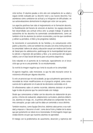 Argentina
Experiencias pedagógicas: voces y miradas




ciclo lectivo. El alumno pasaba a otro año con compañeros de su edad y
seguía siendo evaluado por su docente tutor y sus nuevos docentes. Fue




                                                                                Cómo pueden los que no podían
asombroso cómo cambiaron de actitud y se integraron sin dificultades; en
sus autoevaluaciones demostraron la alegría por estar con sus pares.

Los aspectos positivos han sido el mejoramiento en la formación docente,
la flexibilización del horario de atención al alumno; los equipos docentes
han desarrollado una actitud crítica ante su propio trabajo. El grado de
autoestima de los docentes ha aumentado considerablemente, como así
también el de los alumnos (se sienten reconocidos y son los que coordinan
y editan su periódico, el libro y los programas radiales).

Se incrementó el acercamiento de las familias y la comunicación entre
padres y docentes, como así también los vínculos con otras instituciones de
la comunidad: talleres de salud y educación sexual con médicos del Centro
de Salud para los adolescentes, padrinazgo de la municipalidad local para
la edición e impresión del periódico y libro, y la construcción del espacio
radial y con el Club Social del barrio para encuentros deportivos.

Esto redundó en el aumento de la matrícula, especialmente en el tercer
ciclo que ya no es una pirámide. Se va encolumnando.

Se revirtió la imagen negativa que tenía la escuela en la comunidad.

El aspecto negativo, cabe mencionar, es que ha sido necesario vencer la
resistencia ofrecida por algunos docentes.

Es este un proceso que no está acabado, ya que actualmente apreciamos la
necesidad de incluir modificaciones en el proyecto original, como conse-
cuencia de la aplicación en el aula de las decisiones contenidas en él.
Si reflexionamos sobre el camino recorrido, debemos destacar en primer
lugar la idea de proceso que ha caracterizado este trabajo.

Desde que comenzamos a hablar con los docentes de elaboración de pro-
yectos, criterios de evaluación, adaptaciones curriculares, planteos didácti-
cos, alumnos en riesgo, etc., la primera dificultad era comprender los mis-
mos conceptos, ya que cada cual les daba un contenido a veces distinto.

También nosotros, como Equipo Directivo, debimos adecuarnos a esa reali-
dad y empezar a “descorrer el velo”, como decía Freire y hablar de lo obvio,
que por justamente ser obvio no se mencionaba. El interrogante mayor que
estaba latente era por qué nuestros alumnos no aprendían.

El trabajo con la problemática de ausentismo, deserción y repitencia del
                                                                                          21
 