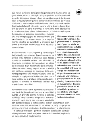 Experiencias pedagógicas: voces y miradas




que indican estrategias de los proyectos para saldar la distancia entre las
generaciones, distancia prototípica aunque agudizada en el escenario del
presente. Mientras en algunos relatos las consideraciones de los jóvenes
sobre el “buen profesor” parecen señalar un reconocimiento de virtudes
clásicas de la enseñanza (transmisión eficaz de saberes, además de sensibi-
lidad hacia el alumno), estrategias como la tutoría de pares, la coordina-
ción de talleres por parte de alumnos, el papel activo de los adolescentes
en el relevamiento de saberes de la comunidad, el trabajo en equipo para
la resolución de problemas matemáticos, muestran
una valoración pedagógica del rol del estudiante y la       Mientras en algunos relatos
experimentación de nuevas formas de acompaña-               las consideraciones de los
miento educativo de autoridades y profesores que            jóvenes sobre el "buen pro-
aluden a una mayor horizontalidad de las institucio-        fesor" parecen señalar un
nes educativas.                                             reconocimiento de virtudes
                                                            clásicas de la enseñanza
El acercamiento a la cultura juvenil y las estrategias      (...), estrategias como la
institucionales para promover la participación de los       tutoría de pares, la coordi-
jóvenes invita también a reflexionar sobre tópicos          nación de talleres por parte
actuales de las ciencias sociales, como son la idea de      de alumnos, el papel activo
fraternidad y socialidad. La insistencia en los relatos     de los adolescentes en el
de la necesidad de un mejoramiento de la comunica-          relevamiento de saberes de
ción en las instituciones y en particular en la relación    la comunidad, el trabajo en
con los jóvenes, desborda los fenómenos de la ense-         equipo para la resolución
ñanza para permitir una mirada pedagógica sobre los         de problemas matemáticos,
múltiples y complejos intercambios educativos, cultu-       muestran una valoración
rales, sociales, que se producen en las escuelas, parti-    pedagógica del rol del estu-
cipando o activando el movimiento cultural más              diante y la experimentación
amplio de una comunidad.                                    de nuevas formas de acom-
                                                            pañamiento educativo de
Pero también se verifica en algunos relatos el acorta-      autoridades y profesores
miento de la distancia entre escuela y comunidad,           que aluden a una mayor
cuando un proyecto permite movilizar a distintos            horizontalidad de las insti-
actores (la compra de libros, la experiencia de la tele-    tuciones educativas.
educación como recurso para una nueva vinculación
con los saberes locales, la participación de padres y ex alumnos en activi-
dades de la escuela, la restauración de un edificio, etc.). Los proyectos
generan una serie de implicaciones de distintos actores y al mismo tiempo
—en su nueva orientación— permiten en algunos casos revertir las imáge-
nes negativas que una escuela puede tener en la comunidad, propiciando
un nuevo circuito de colaboraciones.
                                                                                   219
 