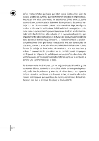 Experiencias pedagógicas: voces y miradas




      Varios relatos señalan que hubo que lidiar contra ciertos mitos sobre la
      escuela y sobre los alumnos, que sedimentaron una idea de imposibilidad.
      Muchos de esos mitos se referían a los adolescentes (como amenaza, como
      desinteresados, como incapaces de buenos desempeños). La decisión de tra-
      bajar con los “alumnos reales” parece haber corrido de lugar, en algunos
      relatos, la intervención institucional, habilitando tanto una apertura curri-
      cular como nuevos lazos intergeneracionales que tendrían un efecto repa-
      rador sobre las tendencias a la exclusión en el escenario del presente, que
      impactan tanto sobre los horizontes de futuro de los jóvenes como sobre la
      tarea de educar de maestros y profesores. El reconocimiento de la diferen-
      cia generacional entre profesores y estudiantes, más que constituirse en
      obstáculo, comienza a ser pensada como condición habilitante de nuevas
      formas de trabajo, de intercambio, de enseñanza, a la vez atractivas y
      arduas. El reconocimiento, por último, de las condiciones del tiempo pre-
      sente puede ser el punto de partida para nuevos desafíos educativos, a la
      vez tensionados por restricciones sociales notorias como por la invitación a
      generar una transformación de lo dado.

      Permanecer en las instituciones, con sus viejos mandatos históricos y con
      sus nuevos dilemas, se convierte en muchos relatos en una apuesta perso-
      nal y colectiva de profesores y alumnos; al mismo tiempo esta apuesta
      debería traducirse también en una demanda activa y sostenida a las auto-
      ridades políticas para que garanticen las mejores condiciones de las insti-
      tuciones para que la aventura de educar se lleve adelante.




220
 