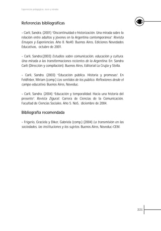 Experiencias pedagógicas: voces y miradas




Referencias bibliográficas

- Carli, Sandra. (2001) “Discontinuidad e historización. Una mirada sobre la
relación entre adultos y jóvenes en la Argentina contemporánea”. Revista
Ensayos y Experiencias. Año 8. No40. Buenos Aires, Ediciones Novedades
Educativas, octubre de 2001.

- Carli, Sandra.(2003) Estudios sobre comunicación, educación y cultura.
Una mirada a las transformaciones recientes de la Argentina. En: Sandra
Carli (Dirección y compilación). Buenos Aires, Editorial La Crujia y Stella.

- Carli, Sandra. (2003) “Educación pública. Historia y promesas”. En
Feldfeber, Miriam (comp.) Los sentidos de los público. Reflexiones desde el
campo educativo. Buenos Aires, Noveduc.

- Carli, Sandra. (2004) “Educación y temporalidad. Hacia una historia del
presente”. Revista Zigurat. Carrera de Ciencias de la Comunicación.
Facultad de Ciencias Sociales. Año 5. No5, diciembre de 2004.

Bibliografía recomendada

- Frigerio, Graciela y Diker, Gabriela (comp.) (2004) La transmisión en las
sociedades, las instituciones y los sujetos. Buenos Aires, Noveduc-CEM.




                                                                               221
 