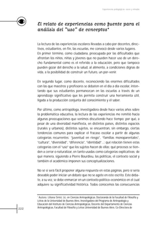 Experiencias pedagógicas: voces y miradas




      El relato de experiencias como fuente para el
      análisis del “uso” de conceptos*

      La lectura de las experiencias escolares llevadas a cabo por docentes, direc-
      tivos, estudiantes, en fin, las escuelas, me convocó desde varios lugares.
      En primer término, como ciudadana, preocupada por las dificultades que
      afrontan los niños, niñas y jóvenes que no pueden hacer uso de un dere-
      cho fundamental como es el referido a la educación, pero que tampoco
      pueden gozar del derecho a la salud, al alimento, a condiciones dignas de
      vida, a la posibilidad de construir un futuro, un por-venir.

      En segundo lugar, como docente, reconociendo las enormes dificultades
      con las que maestros y profesores se debaten en el día a día escolar, inten-
      tando que sus estudiantes permanezcan en las escuelas a través de un
      aprendizaje significativo que les permita construir una herramienta útil,
      ligada a la producción conjunta del conocimiento y el saber.

      Por último, como antropóloga, investigadora desde hace varios años sobre
      la problemática educativa, la lectura de las experiencias me remitió hacia
      algunas preocupaciones que venimos discutiendo hace tiempo: por qué, a
      pesar de una diversidad manifiesta, en distintos países, distintos espacios
      (rurales y urbanos), distintos sujetos, se encuentran, sin embargo, ciertas
      tendencias comunes para explicar el fracaso escolar a partir de algunas
      categorías recurrentes: “juventud en riesgo”, “familias monoparentales”,
      “cultura”, “diversidad”, “diferencia”, “identidad”…; qué relación tienen estas
      categorías con el “uso” que los sujetos hacen de ellas; qué procesos se tien-
      den a cerrar o naturalizar, en tanto usadas como categorías explicativas; de
      qué manera, siguiendo a Pierre Bourdieu, las políticas, el contexto social y
      también el académico imponen sus conceptualizaciones.

      No sé si será fácil proponer alguna respuesta en estas páginas, pero sí sería
      deseable poder iniciar un debate que no se agote en este escrito. Este deba-
      te, a su vez, se debe enmarcar en un contexto político-económico en el cual
      adquiere su significatividad histórica. Todos conocemos las consecuencias


      *Autora: Liliana Sinisi, Lic. en Ciencias Antropológicas. Doctoranda de la Facultad de Filosofía y
      Letras de la Universidad de Buenos Aires. Investigadora del Programa de Antropología y
      Educación del Instituto de Ciencias Antropológicas, Docente del Departamento de Ciencias
222   Antropológicas, Facultad de Filosofía y Letras Universidad de Buenos Aires. Co-Directora de
 