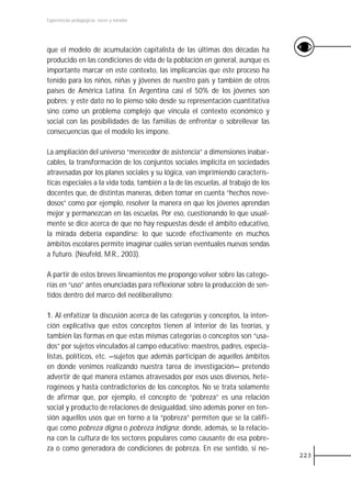 Experiencias pedagógicas: voces y miradas




que el modelo de acumulación capitalista de las últimas dos décadas ha
producido en las condiciones de vida de la población en general, aunque es
importante marcar en este contexto, las implicancias que este proceso ha
tenido para los niños, niñas y jóvenes de nuestro país y también de otros
países de América Latina. En Argentina casi el 50% de los jóvenes son
pobres; y este dato no lo pienso sólo desde su representación cuantitativa
sino como un problema complejo que vincula el contexto económico y
social con las posibilidades de las familias de enfrentar o sobrellevar las
consecuencias que el modelo les impone.

La ampliación del universo “merecedor de asistencia” a dimensiones inabar-
cables, la transformación de los conjuntos sociales implícita en sociedades
atravesadas por los planes sociales y su lógica, van imprimiendo caracterís-
ticas especiales a la vida toda, también a la de las escuelas, al trabajo de los
docentes que, de distintas maneras, deben tomar en cuenta “hechos nove-
dosos” como por ejemplo, resolver la manera en que los jóvenes aprendan
mejor y permanezcan en las escuelas. Por eso, cuestionando lo que usual-
mente se dice acerca de que no hay respuestas desde el ámbito educativo,
la mirada debería expandirse: lo que sucede efectivamente en muchos
ámbitos escolares permite imaginar cuáles serían eventuales nuevas sendas
a futuro. (Neufeld, M.R., 2003).

A partir de estos breves lineamientos me propongo volver sobre las catego-
rías en “uso” antes enunciadas para reflexionar sobre la producción de sen-
tidos dentro del marco del neoliberalismo:

1. Al enfatizar la discusión acerca de las categorías y conceptos, la inten-
ción explicativa que estos conceptos tienen al interior de las teorías, y
también las formas en que estas mismas categorías o conceptos son “usa-
dos” por sujetos vinculados al campo educativo: maestros, padres, especia-
listas, políticos, etc. —sujetos que además participan de aquellos ámbitos
en donde venimos realizando nuestra tarea de investigación— pretendo
advertir de qué manera estamos atravesados por esos usos diversos, hete-
rogéneos y hasta contradictorios de los conceptos. No se trata solamente
de afirmar que, por ejemplo, el concepto de “pobreza” es una relación
social y producto de relaciones de desigualdad, sino además poner en ten-
sión aquellos usos que en torno a la “pobreza” permiten que se la califi-
que como pobreza digna o pobreza indigna; donde, además, se la relacio-
na con la cultura de los sectores populares como causante de esa pobre-
za o como generadora de condiciones de pobreza. En ese sentido, si no-
                                                                                   223
 