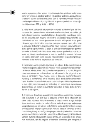 Experiencias pedagógicas: voces y miradas




      sotros pensamos a las teorías constituyendo las prácticas, deberíamos
      poner en tensión la palabra “pobres” y la palabra “pobreza”, porque lo que
      se observa es que se está enraizando con la supuesta pobreza cultural y
      con la deprivación moral y cognitiva de la que son portadores estos suje-
      tos. (Montesinos, M.P. y Sinisi, L., 2004).

      2. Otro de los conceptos difundido en el mundo académico y en los con-
      textos en los cuales estamos trabajando es el concepto de exclusión: ¿de
      qué estamos hablando cuando hablamos de exclusión, cuando por ejem-
      plo los excluidos son mayoría en nuestras sociedades? Seguramente, sus
      condiciones de vida tienen que ver con aquello a lo que se alude gene-
      ralmente bajo este término, pero este concepto esconde cosas tales como
      la actividad de hombres, mujeres, niños, niñas y jóvenes en su lucha coti-
      diana por la supervivencia. Es decir, si bien es un concepto que permite
      entender la situación de millones de personas que quedan fuera del acce-
      so de los bienes esenciales para la vida, su uso indiscriminado hace que
      los sujetos aparezcan como pasivos: “los excluidos”, negando el protago-
      nismo de éstos frente a los procesos de exclusión.

      Si tomáramos como ejemplo algunos de los relatos de las experiencias de
      retención se podría observar que muchas veces aparecen ciertos compor-
      tamientos adolescentes tales como la transgresión a la norma, la apatía
      como mecanismo de resistencia o, por el contrario, la exigencia a ser
      oídos, a participar y hasta muchas veces el deseo de mantener la conti-
      nuidad y la permanencia en la escuela a pesar de las condiciones mate-
      riales de vida. Estos testimonios dan cuenta de que, si bien la pobreza en
      la que están inmersos puede ser entendida en términos de exclusión no
      debe ser leída sin tomar en cuenta la “actividad” o mejor dicho la “pra-
      xis” de estos sujetos.

      3. El concepto de cultura generalmente es usado en su acepción humanís-
      tica: la cultura es un bien que se adquiere a través de la educación, del
      saber culto, ilustrado. Pero, en realidad, la cultura remite a algo más que
      libros, cuadros o música; la cultura forma parte de procesos sociales que
      son producidos por los sujetos en la historia social, por lo tanto es en esos
      procesos donde adquiere significación. Pensada en estos términos, la cultu-
      ra es heterogénea y se configura según procesos de producción, circulación
      y consumo de bienes materiales y simbólicos. El antropólogo Néstor García
      Canclini ilumina esta cuestión cuando afirma, en su estudio de las artesa-
      nías mexicanas, que los objetos artesanales producidos por indígenas o
224
 