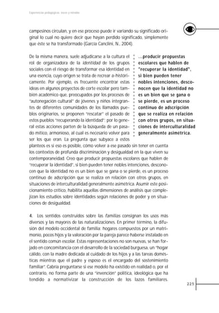 Experiencias pedagógicas: voces y miradas




campesinos circulan, y en ese proceso puede ir variando su significado ori-
ginal lo cual no quiere decir que hayan perdido significado, simplemente
que éste se ha transformado (García Canclini, N., 2004).

De la misma manera, suele adjudicarse a la cultura el       ...producir propuestas
rol de organizadora de la identidad de los grupos           escolares que hablen de
sociales con el riesgo de transformar esa identidad en      "recuperar la identidad",
una esencia, cuyo origen se trata de recrear a-históri-     si bien pueden tener
camente. Por ejemplo, es frecuente encontrar estas          nobles intenciones, desco-
ideas en algunos proyectos de corte escolar pero tam-       nocen que la identidad no
bién académico que, preocupados por los procesos de         es un bien que se gana o
“autonegación cultural” de jóvenes y niños integran-        se pierde, es un proceso
tes de diferentes comunidades de los llamados pue-          continuo de adscripción
blos originarios, se proponen “rescatar” el pasado de       que se realiza en relación
estos pueblos “recuperando la identidad”; por lo gene-      con otros grupos, en situa-
ral estas acciones parten de la búsqueda de un pasa-        ciones de interculturalidad
do mítico, armonioso, al cual es necesario volver para      generalmente asimétrica.
ser los que eran. La pregunta que subyace a estos
planteos es si eso es posible, cómo volver a ese pasado sin tener en cuenta
los contextos de profunda discriminación y desigualdad en la que viven su
contemporaneidad. Creo que producir propuestas escolares que hablen de
“recuperar la identidad”, si bien pueden tener nobles intenciones, descono-
cen que la identidad no es un bien que se gana o se pierde, es un proceso
continuo de adscripción que se realiza en relación con otros grupos, en
situaciones de interculturalidad generalmente asimétrica. Asumir este posi-
cionamiento crítico, habilita aquellas dimensiones de análisis que comple-
jizan los estudios sobre identidades según relaciones de poder y en situa-
ciones de desigualdad.

4. Los sentidos construidos sobre las familias consignan los usos más
diversos y las mayores de las naturalizaciones. En primer término, la difu-
sión del modelo occidental de familia: hogares compuestos por un matri-
monio, pocos hijos y la valoración por la pareja parece haberse instalado en
el sentido común escolar. Estas representaciones no son nuevas, se han for-
jado en concomitancia con el desarrollo de la sociedad burguesa, un “hogar
cálido, con la madre dedicada al cuidado de los hijos y a las tareas domés-
ticas mientras que el padre y esposo es el encargado del sostenimiento
familiar”. Cabría preguntarse si ese modelo ha existido en realidad o, por el
contrario, no forma parte de una “invención” política, ideológica que ha
tendido a normativizar la construcción de los lazos familiares.
                                                                                  225
 