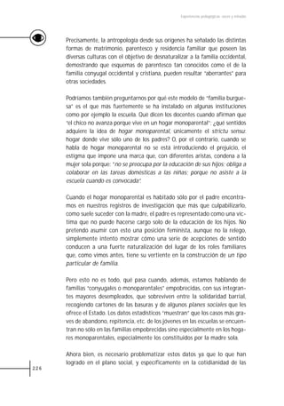 Experiencias pedagógicas: voces y miradas




      Precisamente, la antropología desde sus orígenes ha señalado las distintas
      formas de matrimonio, parentesco y residencia familiar que poseen las
      diversas culturas con el objetivo de desnaturalizar a la familia occidental,
      demostrando que esquemas de parentesco tan conocidos como el de la
      familia conyugal occidental y cristiana, pueden resultar “aberrantes” para
      otras sociedades.

      Podríamos también preguntarnos por qué este modelo de “familia burgue-
      sa” es el que más fuertemente se ha instalado en algunas instituciones
      como por ejemplo la escuela. Qué dicen los docentes cuando afirman que
      “el chico no avanza porque vive en un hogar monoparental”; ¿qué sentidos
      adquiere la idea de hogar monoparental, únicamente el strictu sensu:
      hogar donde vive sólo uno de los padres? O, por el contrario, cuando se
      habla de hogar monoparental no se está introduciendo el prejuicio, el
      estigma que impone una marca que, con diferentes aristas, condena a la
      mujer sola porque: “no se preocupa por la educación de sus hijos; obliga a
      colaborar en las tareas domésticas a las niñas; porque no asiste a la
      escuela cuando es convocada”.

      Cuando el hogar monoparental es habitado sólo por el padre encontra-
      mos en nuestros registros de investigación que más que culpabilizarlo,
      como suele suceder con la madre, el padre es representado como una víc-
      tima que no puede hacerse cargo solo de la educación de los hijos. No
      pretendo asumir con esto una posición feminista, aunque no la relego,
      simplemente intento mostrar cómo una serie de acepciones de sentido
      conducen a una fuerte naturalización del lugar de los roles familiares
      que, como vimos antes, tiene su vertiente en la construcción de un tipo
      particular de familia.

      Pero esto no es todo, qué pasa cuando, además, estamos hablando de
      familias “conyugales o monoparentales” empobrecidas, con sus integran-
      tes mayores desempleados, que sobreviven entre la solidaridad barrial,
      recogiendo cartones de las basuras y de algunos planes sociales que les
      ofrece el Estado. Los datos estadísticos “muestran” que los casos más gra-
      ves de abandono, repitencia, etc. de los jóvenes en las escuelas se encuen-
      tran no sólo en las familias empobrecidas sino especialmente en los hoga-
      res monoparentales, especialmente los constituidos por la madre sola.

      Ahora bien, es necesario problematizar estos datos ya que lo que han
      logrado en el plano social, y específicamente en la cotidianidad de las
226
 