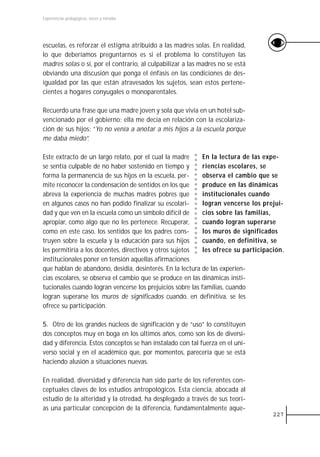 Experiencias pedagógicas: voces y miradas




escuelas, es reforzar el estigma atribuido a las madres solas. En realidad,
lo que deberíamos preguntarnos es si el problema lo constituyen las
madres solas o si, por el contrario, al culpabilizar a las madres no se está
obviando una discusión que ponga el énfasis en las condiciones de des-
igualdad por las que están atravesados los sujetos, sean estos pertene-
cientes a hogares conyugales o monoparentales.

Recuerdo una frase que una madre joven y sola que vivía en un hotel sub-
vencionado por el gobierno; ella me decía en relación con la escolariza-
ción de sus hijos: “Yo no venía a anotar a mis hijos a la escuela porque
me daba miedo”.

Este extracto de un largo relato, por el cual la madre      En la lectura de las expe-
se sentía culpable de no haber sostenido en tiempo y        riencias escolares, se
forma la permanencia de sus hijos en la escuela, per-       observa el cambio que se
mite reconocer la condensación de sentidos en los que       produce en las dinámicas
abreva la experiencia de muchas madres pobres que           institucionales cuando
en algunos casos no han podido finalizar su escolari-       logran vencerse los prejui-
dad y que ven en la escuela como un símbolo difícil de      cios sobre las familias,
apropiar, como algo que no les pertenece. Recuperar,        cuando logran superarse
como en este caso, los sentidos que los padres cons-        los muros de significados
truyen sobre la escuela y la educación para sus hijos       cuando, en definitiva, se
les permitiría a los docentes, directivos y otros sujetos   les ofrece su participación.
institucionales poner en tensión aquellas afirmaciones
que hablan de abandono, desidia, desinterés. En la lectura de las experien-
cias escolares, se observa el cambio que se produce en las dinámicas insti-
tucionales cuando logran vencerse los prejuicios sobre las familias, cuando
logran superarse los muros de significados cuando, en definitiva, se les
ofrece su participación.

5. Otro de los grandes núcleos de significación y de “uso” lo constituyen
dos conceptos muy en boga en los últimos años, como son los de diversi-
dad y diferencia. Estos conceptos se han instalado con tal fuerza en el uni-
verso social y en el académico que, por momentos, parecería que se está
haciendo alusión a situaciones nuevas.

En realidad, diversidad y diferencia han sido parte de los referentes con-
ceptuales claves de los estudios antropológicos. Esta ciencia, abocada al
estudio de la alteridad y la otredad, ha desplegado a través de sus teorí-
as una particular concepción de la diferencia, fundamentalmente aque-
                                                                                    227
 