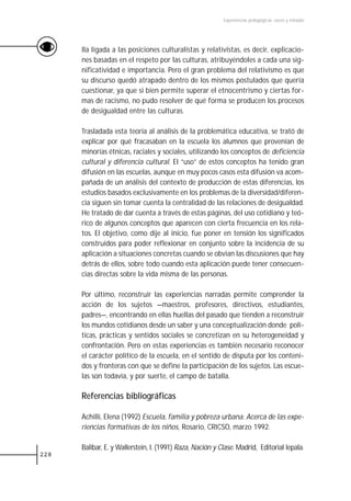 Experiencias pedagógicas: voces y miradas




      lla ligada a las posiciones culturalistas y relativistas, es decir, explicacio-
      nes basadas en el respeto por las culturas, atribuyéndoles a cada una sig-
      nificatividad e importancia. Pero el gran problema del relativismo es que
      su discurso quedó atrapado dentro de los mismos postulados que quería
      cuestionar, ya que si bien permite superar el etnocentrismo y ciertas for-
      mas de racismo, no pudo resolver de qué forma se producen los procesos
      de desigualdad entre las culturas.

      Trasladada esta teoría al análisis de la problemática educativa, se trató de
      explicar por qué fracasaban en la escuela los alumnos que provenían de
      minorías étnicas, raciales y sociales, utilizando los conceptos de deficiencia
      cultural y diferencia cultural. El “uso” de estos conceptos ha tenido gran
      difusión en las escuelas, aunque en muy pocos casos esta difusión va acom-
      pañada de un análisis del contexto de producción de estas diferencias, los
      estudios basados exclusivamente en los problemas de la diversidad/diferen-
      cia siguen sin tomar cuenta la centralidad de las relaciones de desigualdad.
      He tratado de dar cuenta a través de estas páginas, del uso cotidiano y teó-
      rico de algunos conceptos que aparecen con cierta frecuencia en los rela-
      tos. El objetivo, como dije al inicio, fue poner en tensión los significados
      construidos para poder reflexionar en conjunto sobre la incidencia de su
      aplicación a situaciones concretas cuando se obvian las discusiones que hay
      detrás de ellos, sobre todo cuando esta aplicación puede tener consecuen-
      cias directas sobre la vida misma de las personas.

      Por último, reconstruir las experiencias narradas permite comprender la
      acción de los sujetos —maestros, profesores, directivos, estudiantes,
      padres—, encontrando en ellas huellas del pasado que tienden a reconstruir
      los mundos cotidianos desde un saber y una conceptualización donde polí-
      ticas, prácticas y sentidos sociales se concretizan en su heterogeneidad y
      confrontación. Pero en estas experiencias es también necesario reconocer
      el carácter político de la escuela, en el sentido de disputa por los conteni-
      dos y fronteras con que se define la participación de los sujetos. Las escue-
      las son todavía, y por suerte, el campo de batalla.

      Referencias bibliográficas

      Achilli, Elena (1992) Escuela, familia y pobreza urbana. Acerca de las expe-
      riencias formativas de los niños, Rosario, CRICSO, marzo 1992.

      Balibar, E. y Wallerstein, I. (1991) Raza, Nación y Clase. Madrid, Editorial Iepala.
228
 