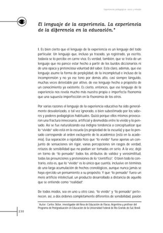 Experiencias pedagógicas: voces y miradas




      El lenguaje de la experiencia. La experiencia
      de la diferencia en la educación.*


      I. Es bien cierto que el lenguaje de la experiencia es un lenguaje del todo
      particular. Un lenguaje que, incluso ya trazado, ya registrado, ya escrito,
      todavía se lo percibe en carne viva. Es verdad, también, que se trata de un
      lenguaje que no parece estar hecho a partir de los burdos diccionarios ni
      de una opaca y pretenciosa voluntad del saber. Está claro, además, que ese
      lenguaje asume la forma de perplejidad, de la incompletud e incluso de la
      incomprensión y no ya ese tono por demás alto, casi siempre lánguido,
      muchas veces detestable por altivo, de ese lenguaje hecho a propósito de
      un conocimiento ya existente. Es cierto, entonces, que ese lenguaje de la
      experiencia nos revela mucho más nuestra propia e imperfecta fisonomía
      que una supuesta imperfección en la fisonomía de los otros.

      Por varias razones el lenguaje de la experiencia educativa ha sido general-
      mente desvalorizado, o tal vez ignorado, o bien subestimado por los sabe-
      res y poderes pedagógicos habituales. Quizá porque ellos mismos provoca-
      ron una fractura innecesaria, artificial y desmedida entre lo vivido y lo pen-
      sado. Así se fue naturalizando esa indigna tendencia a conceptualizar que
      lo “vivido” sólo está en la escuela (es propiedad de la escuela) y que lo pen-
      sado corresponde al orden excluyente de lo académico (está en la acade-
      mia). Esa separación a rajatabla hizo que “lo vivido” fuese apenas un con-
      junto de sensaciones sin rigor, vanas percepciones sin rasgos de verdad,
      retazos de sensibilidad que no podían ser tomadas en serio. A la vez, dejó
      en torno de “lo pensado” todos los atributos de validez y verosimilitud,
      todas las presunciones y pretensiones de lo “científico”. O bien todo lo con-
      trario, esto es, que lo “vivido” es lo único que cuenta, inclusive en términos
      de una larga acumulación de hechos cronológicos, aunque nunca jamás se
      haya ejercido un pensamiento a su propósito. Y que “lo pensado” fuera un
      mero artificio intelectual, un producto desarrollado a distancia de aquello
      que se entiende como “realidad”.

      De todos modos, sea en uno u otro caso, “lo vivido” y “lo pensado” perte-
      necen, así, a dos órdenes completamente diferentes de sensibilidad, pasión

      *Autor: Carlos Skliar, investigador del Área de Educación de Flacso, Argentina y profesor del
      Programa de Postgraduación en Educación de la Universidad Federal de Rio Grande do Sul, Brasil.
230
 