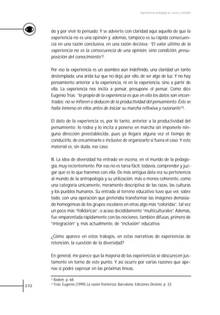 Experiencias pedagógicas: voces y miradas




      do y por vivir lo pensado. Y se advierte con claridad aquí aquello de que la
      experiencia no es una opinión y, además, tampoco es su rápida consecuen-
      cia en una razón conclusiva, en una razón decisiva: “El valor último de la
      experiencia no es la consecuencia de una opinión, sino condición, presu-
      posición del conocimiento”2.

      Por eso la experiencia es un asombro aún indefinido, una claridad un tanto
      destemplada, una árida luz que no deja, por ello, de ser algo de luz. Y no hay
      pensamiento anterior a la experiencia, ni en la experiencia, sino a partir de
      ella. La experiencia nos incita a pensar, presupone el pensar. Como dice
      Eugenio Trias: “lo propio de la experiencia es que en ella los datos son encon-
      trados; no se infieren o deducen de la productividad del pensamiento. Éste se
      halla inmerso en ellos antes de iniciar su marcha reflexiva y razonante”3.

      El dato de la experiencia es, por lo tanto, anterior a la productividad del
      pensamiento; lo rodea y lo incita a ponerse en marcha sin imponerle nin-
      guna dirección preestablecida; pues ya llegará alguna vez el tiempo de
      conducirlo, de encaminarlo e inclusive de organizarlo si fuera el caso. Y este
      material es, sin duda, ese caso.

      II. La idea de diversidad ha entrado en escena, en el mundo de la pedago-
      gía, muy recientemente. Por eso no es tarea fácil, todavía, comprender y juz-
      gar qué es lo que haremos con ella. De más antigua data era su pertenencia
      al mundo de la antropología y su utilización, más o menos coherente, como
      una categoría únicamente, meramente descriptiva de las razas, las culturas
      y los pueblos humanos. Su entrada al terreno educativo tuvo que ver, sobre
      todo, con una operación que pretendía transformar las imágenes demasia-
      do homogéneas de los grupos escolares en otras algo más “coloridas”, tal vez
      un poco más “folklóricas”, o acaso decididamente “multiculturales”. Además,
      fue emparentada rápidamente con las nociones, también difusas, primero de
      “integración” y, más actualmente, de “inclusión” educativa.

      ¿Cómo aparece en estos trabajos, en estas narrativas de experiencias de
      retención, la cuestión de la diversidad?

      En general, me parece que la mayoría de las experiencias se obscurecen jus-
      tamente en torno de este punto. Y así ocurre por varias razones que ape-
      nas si podré expresar en las próximas líneas.

      2   Ibídem, p. 68.
232
      3   Trias, Eugenio (1999) La razón fronteriza. Barcelona: Ediciones Destino, p. 33.
 