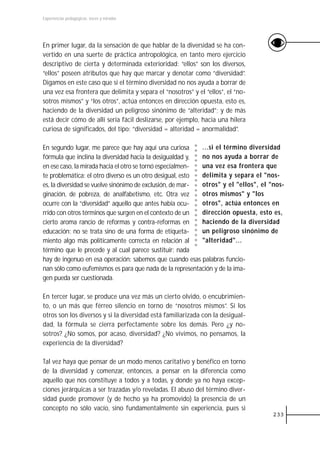 Experiencias pedagógicas: voces y miradas




En primer lugar, da la sensación de que hablar de la diversidad se ha con-
vertido en una suerte de práctica antropológica, en tanto mero ejercicio
descriptivo de cierta y determinada exterioridad: “ellos” son los diversos,
“ellos” poseen atributos que hay que marcar y denotar como “diversidad”.
Digamos en este caso que si el término diversidad no nos ayuda a borrar de
una vez esa frontera que delimita y separa el “nosotros” y el “ellos”, el “no-
sotros mismos” y “los otros”, actúa entonces en dirección opuesta, esto es,
haciendo de la diversidad un peligroso sinónimo de “alteridad”; y de más
está decir cómo de allí sería fácil deslizarse, por ejemplo, hacia una hilera
curiosa de significados, del tipo: “diversidad = alteridad = anormalidad”.

En segundo lugar, me parece que hay aquí una curiosa       ...si el término diversidad
fórmula que inclina la diversidad hacia la desigualdad y,  no nos ayuda a borrar de
en ese caso, la mirada hacia el otro se tornó especialmen- una vez esa frontera que
te problemática: el otro diverso es un otro desigual, esto delimita y separa el "nos-
es, la diversidad se vuelve sinónimo de exclusión, de mar- otros" y el "ellos", el "nos-
ginación, de pobreza, de analfabetismo, etc. Otra vez      otros mismos" y "los
ocurre con la “diversidad” aquello que antes había ocu-    otros", actúa entonces en
rrido con otros términos que surgen en el contexto de un   dirección opuesta, esto es,
cierto aroma rancio de reformas y contra-reformas en       haciendo de la diversidad
educación: no se trata sino de una forma de etiqueta-      un peligroso sinónimo de
miento algo más políticamente correcta en relación al      "alteridad"...
término que le precede y al cual parece sustituir; nada
hay de ingenuo en esa operación: sabemos que cuando esas palabras funcio-
nan sólo como eufemismos es para que nada de la representación y de la ima-
gen pueda ser cuestionada.

En tercer lugar, se produce una vez más un cierto olvido, o encubrimien-
to, o un más que férreo silencio en torno de “nosotros mismos”. Si los
otros son los diversos y si la diversidad está familiarizada con la desigual-
dad, la fórmula se cierra perfectamente sobre los demás. Pero ¿y no-
sotros? ¿No somos, por acaso, diversidad? ¿No vivimos, no pensamos, la
experiencia de la diversidad?

Tal vez haya que pensar de un modo menos caritativo y benéfico en torno
de la diversidad y comenzar, entonces, a pensar en la diferencia como
aquello que nos constituye a todos y a todas, y donde ya no haya excep-
ciones jerárquicas a ser trazadas y/o reveladas. El abuso del término diver-
sidad puede promover (y de hecho ya ha promovido) la presencia de un
concepto no sólo vacío, sino fundamentalmente sin experiencia, pues si
                                                                                    233
 