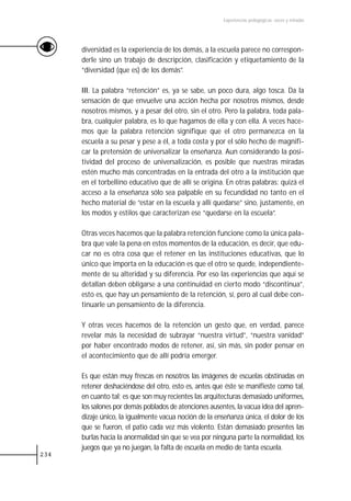Experiencias pedagógicas: voces y miradas




      diversidad es la experiencia de los demás, a la escuela parece no correspon-
      derle sino un trabajo de descripción, clasificación y etiquetamiento de la
      “diversidad (que es) de los demás”.

      III. La palabra “retención” es, ya se sabe, un poco dura, algo tosca. Da la
      sensación de que envuelve una acción hecha por nosotros mismos, desde
      nosotros mismos, y a pesar del otro, sin el otro. Pero la palabra, toda pala-
      bra, cualquier palabra, es lo que hagamos de ella y con ella. A veces hace-
      mos que la palabra retención signifique que el otro permanezca en la
      escuela a su pesar y pese a él, a toda costa y por el sólo hecho de magnifi-
      car la pretensión de universalizar la enseñanza. Aun considerando la posi-
      tividad del proceso de universalización, es posible que nuestras miradas
      estén mucho más concentradas en la entrada del otro a la institución que
      en el torbellino educativo que de allí se origina. En otras palabras: quizá el
      acceso a la enseñanza sólo sea palpable en su fecundidad no tanto en el
      hecho material de “estar en la escuela y allí quedarse” sino, justamente, en
      los modos y estilos que caracterizan ese “quedarse en la escuela”.

      Otras veces hacemos que la palabra retención funcione como la única pala-
      bra que vale la pena en estos momentos de la educación, es decir, que edu-
      car no es otra cosa que el retener en las instituciones educativas, que lo
      único que importa en la educación es que el otro se quede, independiente-
      mente de su alteridad y su diferencia. Por eso las experiencias que aquí se
      detallan deben obligarse a una continuidad en cierto modo “discontinua”,
      esto es, que hay un pensamiento de la retención, sí, pero al cual debe con-
      tinuarle un pensamiento de la diferencia.

      Y otras veces hacemos de la retención un gesto que, en verdad, parece
      revelar más la necesidad de subrayar “nuestra virtud”, “nuestra vanidad”
      por haber encontrado modos de retener, así, sin más, sin poder pensar en
      el acontecimiento que de allí podría emerger.

      Es que están muy frescas en nosotros las imágenes de escuelas obstinadas en
      retener deshaciéndose del otro, esto es, antes que éste se manifieste como tal,
      en cuanto tal; es que son muy recientes las arquitecturas demasiado uniformes,
      los salones por demás poblados de atenciones ausentes, la vacua idea del apren-
      dizaje único, la igualmente vacua noción de la enseñanza única, el dolor de los
      que se fueron, el patio cada vez más violento. Están demasiado presentes las
      burlas hacia la anormalidad sin que se vea por ninguna parte la normalidad, los
      juegos que ya no juegan, la falta de escuela en medio de tanta escuela.
234
 
