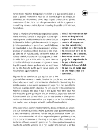 Experiencias pedagógicas: voces y miradas




Pero si lo que hacemos de la palabra retención, si lo que queremos decir al
decir la palabra retención es hacer de las escuelas lugares de acogida, de
bienvenida, de recibimiento, tal vez valga la pena pronunciar esa palabra
nuevamente. Quiero decir con ello que no estaría mal decir y pensar la
retención (y, entonces, quizá, dejar de pensarla y de decirla) en términos de
hospitalidad.

Pensar la retención en términos de hospitalidad supone,        Pensar la retención en tér-
ni más ni menos, cambiar el lenguaje de nuestra expe-          minos de hospitalidad
riencia y entrar en el territorio de la atención al otro, de   supone, ni más ni menos,
la bienvenida, de la acogida. Pero no es sólo del lengua-      cambiar el lenguaje de
je de la experiencia de lo que se trata cuando hablamos        nuestra experiencia y
de hospitalidad: lo que está en juego aquí es una hos-         entrar en el territorio de
pitalidad sin condición, esto es, dejar que el otro irrum-     la atención al otro, de la
pa como tal en nuestras aulas, en nuestros temas, en           bienvenida, de la acogida.
nuestro currículum escolar, en nuestros patios, en nues-       Pero no es sólo del len-
tra vida; de lo que se trata, entonces, no es tanto de         guaje de la experiencia de
conquistar al otro para que ocupe un lugar en la escue-        lo que se trata cuando
la y allí se quede, sino de que la escuela sea responsable     hablamos de hospitalidad:
de ese otro hasta tal punto que se vuelva posible una          lo que está en juego aquí
metamorfosis a partir del otro.                                es una hospitalidad sin
                                                               condición...
Algunas de las experiencias que aquí se dan a leer
parecen haber encontrado modos de retención que, tal vez, más adelante,
sólo produzcan un vaivén, una tensión casi infinita entre bienvenidas y des-
pedidas, porque lo que parece que ponen en juego no es más que el límite
mismo de la propia razón educativa: no ven o no se ve la posibilidad de
hacer de la escuela otra cosa, ni que el otro puede hacer otras cosas más
allá de aquello que el “yo” escolar está, en apariencia, capacitado de hacer.
Podríamos decir que por ese vaivén, que por esa tensión, se viven perma-
nentes zozobras entre una actitud que se precia de ser hospitalaria pero
que muchas veces acaba por ser hostil con la diferencia del otro.

Otras experiencias asumen más bien la forma de una invitación, de un con-
vite a un escenario que no está hecho, que habrá luego que configurar paso
a paso, centímetro a centímetro. Pero en ellas, se percibe con mayor clari-
dad el necesario asombro inicial, esa sorpresa inesperada que tiene que ver
con lo que se pensaba que el otro era y lo que ahora, sólo a través de una
invitación al hacer en común, parece ser. En estas experiencias queda de
manifiesto no tanto un límite en el “yo” escolar, sino más bien la pérdida
                                                                                     235
 