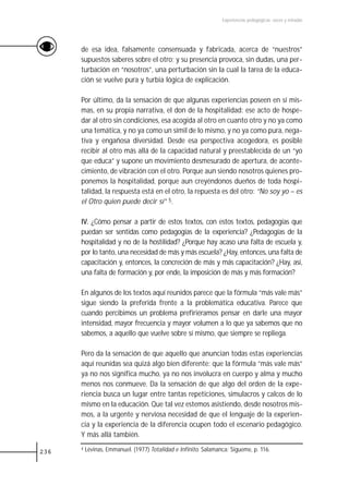 Experiencias pedagógicas: voces y miradas




      de esa idea, falsamente consensuada y fabricada, acerca de “nuestros”
      supuestos saberes sobre el otro; y su presencia provoca, sin dudas, una per-
      turbación en “nosotros”, una perturbación sin la cual la tarea de la educa-
      ción se vuelve pura y turbia lógica de explicación.

      Por último, da la sensación de que algunas experiencias poseen en sí mis-
      mas, en su propia narrativa, el don de la hospitalidad: ese acto de hospe-
      dar al otro sin condiciones, esa acogida al otro en cuanto otro y no ya como
      una temática, y no ya como un símil de lo mismo, y no ya como pura, nega-
      tiva y engañosa diversidad. Desde esa perspectiva acogedora, es posible
      recibir al otro más allá de la capacidad natural y preestablecida de un “yo
      que educa” y supone un movimiento desmesurado de apertura, de aconte-
      cimiento, de vibración con el otro. Porque aun siendo nosotros quienes pro-
      ponemos la hospitalidad, porque aun creyéndonos dueños de toda hospi-
      talidad, la respuesta está en el otro, la repuesta es del otro: “No soy yo – es
      el Otro quien puede decir sí” 5.

      IV. ¿Cómo pensar a partir de estos textos, con estos textos, pedagogías que
      puedan ser sentidas como pedagogías de la experiencia? ¿Pedagogías de la
      hospitalidad y no de la hostilidad? ¿Porque hay acaso una falta de escuela y,
      por lo tanto, una necesidad de más y más escuela? ¿Hay, entonces, una falta de
      capacitación y, entonces, la concreción de más y más capacitación? ¿Hay, así,
      una falta de formación y, por ende, la imposición de más y más formación?

      En algunos de los textos aquí reunidos parece que la fórmula “más vale más”
      sigue siendo la preferida frente a la problemática educativa. Parece que
      cuando percibimos un problema prefiriéramos pensar en darle una mayor
      intensidad, mayor frecuencia y mayor volumen a lo que ya sabemos que no
      sabemos, a aquello que vuelve sobre sí mismo, que siempre se repliega.

      Pero da la sensación de que aquello que anuncian todas estas experiencias
      aquí reunidas sea quizá algo bien diferente: que la fórmula “más vale más”
      ya no nos significa mucho, ya no nos involucra en cuerpo y alma y mucho
      menos nos conmueve. Da la sensación de que algo del orden de la expe-
      riencia busca un lugar entre tantas repeticiones, simulacros y calcos de lo
      mismo en la educación. Que tal vez estemos asistiendo, desde nosotros mis-
      mos, a la urgente y nerviosa necesidad de que el lenguaje de la experien-
      cia y la experiencia de la diferencia ocupen todo el escenario pedagógico.
      Y más allá también.

236
      4   Lévinas, Emmanuel. (1977) Totalidad e Infinito. Salamanca: Sígueme, p. 116.
 