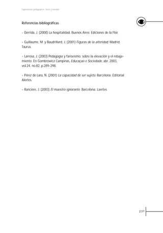 Experiencias pedagógicas: voces y miradas




Referencias bibliográficas

- Derrida, J. (2000) La hospitalidad. Buenos Aires: Ediciones de la Flor.

- Guillaume, M. y Baudrillard, J. (2001) Figuras de la alteridad. Madrid,
Taurus.

- Larrosa, J. (2003) Pedagogía y fariseísmo: sobre la elevación y el rebaja-
miento. En Gombrowicz Campinas, Educaçao e Sociedade, abr. 2003,
vol.24, no.82, p.289-298.

- Pérez de Lara, N. (2001) La capacidad de ser sujeto. Barcelona: Editorial
Alertes.

- Rancière, J. (2003) El maestro ignorante. Barcelona: Laertes.




                                                                               237
 