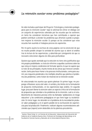 Experiencias pedagógicas: voces y miradas




      La retención escolar como problema pedagógico*



      He sido invitada a participar del Proyecto “Estrategias y materiales pedagó-
      gicos para la retención escolar” bajo la solicitud de entrar en diálogo con
      un conjunto de experiencias valoradas por las escuelas que las sostienen,
      en tanto las consideran iniciativas que han contribuido o esperan que
      podrán contribuir a atender los problemas que afrontan cuando se propo-
      nen mejorar la retención escolar. Es porque así las consideran que estas
      escuelas han asumido el trabajoso proceso de exponerlas.

      Por mi parte asumo la escritura de estas páginas con la convicción de que
      no resulta posible atrapar la variedad de asuntos que se abren al análisis
      tras la lectura de las experiencias, y advertida por consiguiente de que es
      necesario seleccionar algunos de ellos para profundizar.

      Quisiera que quede asentado que la selección no tiene otro justificativo que
      mis propias posibilidades: se trata de referirme a aquellas cuestiones sobre las
      que estoy en mejores condiciones de formular aportes, lo que no supone que
      se trate de las principales, mucho menos de las únicas que merecen conside-
      ración, tanto para hacer honor a los procesos institucionales, como para asu-
      mir una respuesta ponderada a los múltiples desafíos que plantea el proble-
      ma (los problemas, como trataré de mostrar) de la retención escolar.

      He seleccionado tres asuntos que quiero plantear. En primer lugar, me pro-
      pongo reflexionar acerca del valor, el sentido y los límites de la formulación
      de proyectos institucionales, en las experiencias bajo análisis. En segundo
      lugar, procuraré llamar la atención sobre un aspecto crítico de la formulación
      de propuestas que atiendan a los problemas de la retención, cuál es el esta-
      blecimiento de relaciones precisas entre las llamadas “poblaciones en riesgo
      educativo” y las condiciones pedagógicas en que tiene lugar su escolariza-
      ción. En tercer lugar, me detendré en el problema de la necesidad de produ-
      cir saber pedagógico y en el aporte posible de la escrituración de experien-
      cias para tal producción. Finalmente, realizaré algunas recomendaciones adi-
      cionales que (espero) serán deducibles de los planteos precedentes.

      *Autora: Flavia Terigi, Lic. en Ciencias de la Educación. Subsecretaria de Educación del
      Gobierno de la Ciudad de Buenos Aires. Profesora de Psicología del Aprendizaje en la
238   Facultad de Ciencias Exactas y Naturales de la Universidad de Buenos Aires.
 