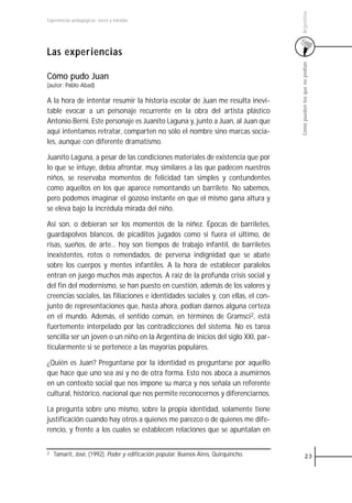 Argentina
Experiencias pedagógicas: voces y miradas




Las experiencias




                                                                                     Cómo pueden los que no podían
Cómo pudo Juan
(autor: Pablo Abad)

A la hora de intentar resumir la historia escolar de Juan me resulta inevi-
table evocar a un personaje recurrente en la obra del artista plástico
Antonio Berni. Este personaje es Juanito Laguna y, junto a Juan, al Juan que
aquí intentamos retratar, comparten no sólo el nombre sino marcas socia-
les, aunque con diferente dramatismo.

Juanito Laguna, a pesar de las condiciones materiales de existencia que por
lo que se intuye, debía afrontar, muy similares a las que padecen nuestros
niños, se reservaba momentos de felicidad tan simples y contundentes
como aquellos en los que aparece remontando un barrilete. No sabemos,
pero podemos imaginar el gozoso instante en que el mismo gana altura y
se eleva bajo la incrédula mirada del niño.

Así son, o debieran ser los momentos de la niñez. Épocas de barriletes,
guardapolvos blancos, de picaditos jugados como si fuera el último, de
risas, sueños, de arte... hoy son tiempos de trabajo infantil, de barriletes
inexistentes, rotos o remendados, de perversa indignidad que se abate
sobre los cuerpos y mentes infantiles. A la hora de establecer paralelos
entran en juego muchos más aspectos. A raíz de la profunda crisis social y
del fin del modernismo, se han puesto en cuestión, además de los valores y
creencias sociales, las filiaciones e identidades sociales y, con ellas, el con-
junto de representaciones que, hasta ahora, podían darnos alguna certeza
en el mundo. Además, el sentido común, en términos de Gramsci2, está
fuertemente interpelado por las contradicciones del sistema. No es tarea
sencilla ser un joven o un niño en la Argentina de inicios del siglo XXI, par-
ticularmente si se pertenece a las mayorías populares.

¿Quién es Juan? Preguntarse por la identidad es preguntarse por aquello
que hace que uno sea así y no de otra forma. Esto nos aboca a asumirnos
en un contexto social que nos impone su marca y nos señala un referente
cultural, histórico, nacional que nos permite reconocernos y diferenciarnos.

La pregunta sobre uno mismo, sobre la propia identidad, solamente tiene
justificación cuando hay otros a quienes me parezco o de quienes me dife-
rencio, y frente a los cuales se establecen relaciones que se apuntalan en


2   Tamarit, José, (1992). Poder y edificación popular. Buenos Aires, Quirquincho.             23
 