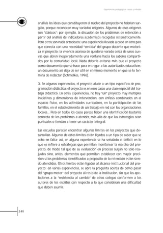 Experiencias pedagógicas: voces y miradas




      análisis las ideas que constituyeron el núcleo del proyecto no habrían sur-
      gido, porque reconocen muy variados orígenes. Algunos de esos orígenes
      son “clásicos”; por ejemplo, la discusión de los problemas de retención a
      partir del análisis de indicadores académicos recogidos sistemáticamente.
      Pero otros son nada ortodoxos: una experiencia llevada a cabo en otro país
      que conecta con una necesidad “sentida” del grupo docente que motori-
      za el proyecto; la vivencia azarosa de quedarse varado cerca de unas cue-
      vas que abren inesperadamente una ventana hacia los saberes comparti-
      dos por la comunidad local. Nada debería evitarse más que el proyecto
      como documento que se hace para entregar a las autoridades educativas;
      un documento así deja de ser útil en el mismo momento en que se lo ter-
      mina de redactar (Schmelkes, 1996).

      3. En algunas experiencias, el proyecto alude a un tipo específico de pro-
      gramación didáctica; el proyecto es en esos casos una clase especial del tra-
      bajo didáctico. En otras experiencias, no hay “un” proyecto: hay múltiples
      iniciativas y dimensiones de intervención, con énfasis combinados en el
      espacio físico, en las actividades curriculares, en la participación de las
      familias, en el establecimiento de un trabajo en red con las organizaciones
      locales… Pero en todos los casos parece haber una identificación bastante
      concreta de los problemas a atender, más allá de que las estrategias sean
      puntuales o tiendan a tener un carácter integral.

      Las escuelas parecen encontrar algunos límites en los proyectos que de-
      sarrollan. Algunos de estos límites están ligados a un tipo de saber que se
      echa en falta; así, en alguna experiencia se ha señalado el déficit en lo
      que se refiere a estrategias que permitan monitorear la marcha del pro-
      yecto, de modo tal que de su evaluación en proceso surjan no sólo rea-
      justes sino, antes, elementos que permitan establecer con mayor preci-
      sión si los problemas identificados a propósito de la retención están sien-
      do atendidos. Otros límites están ligados al alcance institucional del pro-
      yecto; en varias experiencias, se abre la pregunta acerca de cómo pasar
      del “grupo motor” del proyecto al resto de la institución, sin que las ape-
      laciones a la “resistencia al cambio” de otros colegas conformen a los
      autores de los escritos con respecto a lo que consideran una dificultad
      que deben asumir.




240
 