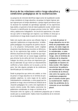 Experiencias pedagógicas: voces y miradas




Acerca de las relaciones entre riesgo educativo y
condiciones pedagógicas de la escolarización:
Los proyectos de retención identifican algún sector de la población escolar
al que consideran en riesgo educativo, sea porque no logran ingresar, por-
que ingresan pero al tiempo abandonan, o porque logran permanecer pero
no alcanzan los resultados de aprendizaje esperados. En las experiencias
bajo análisis, en general se trata de toda la población escolar, siendo menos
frecuente la identificación de grupos precisos (como los “NATS” —niños,
niñas y adolescentes trabajadores— de una de las experiencias, o los alum-
nos que sufren el desarraigo con respecto a sus familias en otra) que se
encontrarían en riesgo desde el punto de vista de la retención escolar.

Sobre este asunto cabe acercar una reflexión. Bajo la       ...se trata de pensar el
expresión “poblaciones en riesgo educativo”, la biblio-     riesgo educativo no en tér-
grafía pedagógica, los programas de política educati-       minos de propiedades sub-
va y los proyectos institucionales suelen englobar          jetivas, no como rasgos de
situaciones muy diversas que necesitan ser diferencia-      los sujetos (individualmen-
das. En las experiencias bajo análisis, se identifican      te considerados, o como
distintas situaciones de riesgo: los alumnos que ingre-     grupo) que los pondrían en
san al nivel medio con un escaso bagaje académico           riesgo, sino en términos de
para afrontar los de-safíos del nivel; los alumnos que      atributos de la situación
trabajan; los chicos y las chicas con importantes gra-      pedagógica tal y como está
dos de sobreedad; los que tienen un relacionamiento         organizada en nuestro sis-
conflictivo y hasta violento con la escuela y con los       tema escolar. Ello implica
pares. Son sólo algunos ejemplos de las condiciones         caracterizar las poblacio-
identificadas por las instituciones.                        nes consideradas en riesgo
                                                            en términos de la interac-
Desde la perspectiva que anima este análisis, se trata      ción entre los sujetos y las
de pensar el riesgo educativo no en términos de pro-        condiciones propuestas
piedades subjetivas, no como rasgos de los sujetos          por el sistema escolar para
(individualmente considerados, o como grupo) que los        su escolarización; implica
pondrían en riesgo, sino en términos de atributos de la     tratar los problemas de la
situación pedagógica tal y como está organizada en          retención en un inevitable
nuestro sistema escolar. Ello implica caracterizar las      plural.
poblaciones consideradas en riesgo en términos de la
interacción entre los sujetos y las condiciones propuestas por el sistema
escolar para su escolarización; implica tratar los problemas de la retención
en un inevitable plural.

                                                                                   241
 