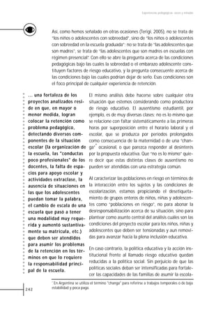 Experiencias pedagógicas: voces y miradas




            Así, como hemos señalado en otras ocasiones (Terigi, 2005), no se trata de
            “los niños o adolescentes con sobreedad”, sino de “los niños o adolescentes
            con sobreedad en la escuela graduada”; no se trata de “las adolescentes que
            son madres”, se trata de “las adolescentes que son madres en escuelas con
            régimen presencial”. Con ello se abre la pregunta acerca de las condiciones
            pedagógicas bajo las cuales la sobreedad o el embarazo adolescente cons-
            tituyen factores de riesgo educativo, y la pregunta consecuente acerca de
            las condiciones bajo las cuales podrían dejar de serlo. Esas condiciones son
            el foco principal de cualquier experiencia de retención.

 ... una fortaleza de los           El mismo análisis debe hacerse sobre cualquier otra
 proyectos analizados resi-         situación que estemos considerando como productora
 de en que, en mayor o              de riesgo educativo. El ausentismo estudiantil, por
 menor medida, logran               ejemplo, es de muy diversas clases; no es lo mismo que
 colocar la retención como          se relacione con faltar sistemáticamente a las primeras
 problema pedagógico,               horas por superposición entre el horario laboral y el
 detectando diversos com-           escolar, que se produzca por períodos prolongados
 ponentes de la situación           como consecuencia de la maternidad o de una “chan-
 escolar (la organización de        ga”* ocasional, o que parezca responder al desinterés
 la escuela, las "conductas         por la propuesta educativa. Que “no es lo mismo” quie-
 poco profesionales" de los         re decir que estas distintas clases de ausentismo no
 docentes, la falta de espa-        pueden ser atendidas con una estrategia común.
 cios para apoyo escolar y
 actividades extraclase, la         Al caracterizar las poblaciones en riesgo en términos de
 ausencia de situaciones en         la interacción entre los sujetos y las condiciones de
 las que los adolescentes           escolarización, estamos propiciando el desetiqueta-
 puedan tomar la palabra,           miento de grupos enteros de niños, niñas y adolescen-
 el cambio de escala de una         tes como “poblaciones en riesgo”, no para abonar la
 escuela que pasó a tener           desresponsabilización acerca de su situación, sino para
 una modalidad muy reque-           plantear como asunto central del análisis cuáles son las
 rida y aumentó sustantiva-         condiciones del proyecto escolar para los niños, niñas y
 mente su matrícula, etc.)          adolescentes que deben ser tensionadas y aun removi-
 que deben ser atendidos            das para avanzar hacia la plena inclusión educativa.
 para asumir los problemas
                                    En caso contrario, la política educativa y la acción ins-
 de la retención en los tér-
                                    titucional frente al llamado riesgo educativo quedan
 minos en que lo requiere
                                    reducidas a la política social. Sin perjuicio de que las
 la responsabilidad princi-
                                    políticas sociales deban ser intensificadas para fortale-
 pal de la escuela.
                                    cer las capacidades de las familias de asumir la escola-
            *En Argentina se utiliza el término "changa" para referirse a trabajos temporales o de baja
242         estabilidad y poca paga.
 