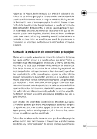 Experiencias pedagógicas: voces y miradas




rización de sus hijos/as, lo que interesa a este análisis es subrayar la cen-
tralidad de las acciones pedagógicas. En ese sentido, una fortaleza de los
proyectos analizados reside en que, en mayor o menor medida, logran colo-
car la retención como problema pedagógico, detectando diversos compo-
nentes de la situación escolar (la organización de la escuela, las “conductas
poco profesionales” de los docentes, la falta de espacios para apoyo esco-
lar y actividades extraclase, la ausencia de situaciones en las que los ado-
lescentes puedan tomar la palabra, el cambio de escala de una escuela que
pasó a tener una modalidad muy requerida y aumentó sustantivamente su
matrícula, etc.) que deben ser atendidos para asumir los problemas de la
retención en los términos en que lo requiere la responsabilidad principal de
la escuela.


Acerca de la producción de conocimiento pedagógico:
Muchas veces, escuelas y docentes son conscientes del destino de fracaso
que espera a niños y jóvenes si la escuela no hace algo para ir “contra lo
inexorable”; bajo esta preocupación, prueban una y otra vez con distintas
iniciativas, y no pocas veces tropiezan con los límites de las experiencias.
Entre tantos intentos, se encuentran los de quienes logran producir un
impacto significativo en los problemas específicos de retención que afron-
tan; eventualmente —sólo eventualmente— algunos de estos intentos
alcanzan forma escrita, se documentan, y se someten al escrutinio de otros.
Muchas experiencias valiosas permanecen desconocidas (aun para colegas
que trabajan en la misma institución), no sólo porque —como suele argu-
mentarse— las condiciones de ejercicio laboral en las escuelas no habilitan
espacios sistemáticos de intercambio, sino también porque estas experien-
cias suelen valorarse sólo como un modo particular de resolver un proble-
ma también particular, y no como una respuesta pedagógica que vale la
pena comunicar.

Es en virtud de ello, y sobre todo considerando las dificultades que supone
la retención, que tiene gran interés impulsar procesos de escritura por parte
de aquellas escuelas, o de aquellos equipos dentro de una escuela, que
logran generar y sostener estrategias que a su juicio tienen sentido con res-
pecto a los problemas que han identificado.

Quienes han estado en contacto con escuelas que desarrollan proyectos
valiosos pueden haber experimentado el desajuste que se produce cuando
accedemos a su forma “escriturada”: los actores enfatizan cuestiones que
                                                                                243
 