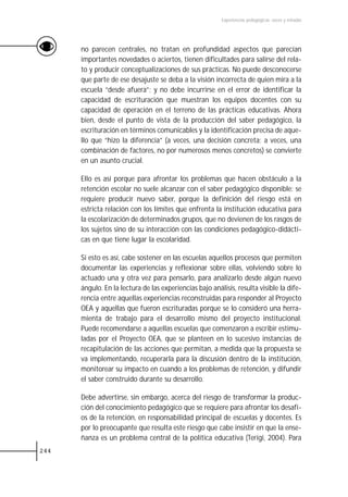 Experiencias pedagógicas: voces y miradas




      no parecen centrales, no tratan en profundidad aspectos que parecían
      importantes novedades o aciertos, tienen dificultades para salirse del rela-
      to y producir conceptualizaciones de sus prácticas. No puede desconocerse
      que parte de ese desajuste se deba a la visión incorrecta de quien mira a la
      escuela “desde afuera”; y no debe incurrirse en el error de identificar la
      capacidad de escrituración que muestran los equipos docentes con su
      capacidad de operación en el terreno de las prácticas educativas. Ahora
      bien, desde el punto de vista de la producción del saber pedagógico, la
      escrituración en términos comunicables y la identificación precisa de aque-
      llo que “hizo la diferencia” (a veces, una decisión concreta; a veces, una
      combinación de factores, no por numerosos menos concretos) se convierte
      en un asunto crucial.

      Ello es así porque para afrontar los problemas que hacen obstáculo a la
      retención escolar no suele alcanzar con el saber pedagógico disponible: se
      requiere producir nuevo saber, porque la definición del riesgo está en
      estricta relación con los límites que enfrenta la institución educativa para
      la escolarización de determinados grupos, que no devienen de los rasgos de
      los sujetos sino de su interacción con las condiciones pedagógico-didácti-
      cas en que tiene lugar la escolaridad.

      Si esto es así, cabe sostener en las escuelas aquellos procesos que permiten
      documentar las experiencias y reflexionar sobre ellas, volviendo sobre lo
      actuado una y otra vez para pensarlo, para analizarlo desde algún nuevo
      ángulo. En la lectura de las experiencias bajo análisis, resulta visible la dife-
      rencia entre aquellas experiencias reconstruidas para responder al Proyecto
      OEA y aquellas que fueron escrituradas porque se lo consideró una herra-
      mienta de trabajo para el desarrollo mismo del proyecto institucional.
      Puede recomendarse a aquellas escuelas que comenzaron a escribir estimu-
      ladas por el Proyecto OEA, que se planteen en lo sucesivo instancias de
      recapitulación de las acciones que permitan, a medida que la propuesta se
      va implementando, recuperarla para la discusión dentro de la institución,
      monitorear su impacto en cuando a los problemas de retención, y difundir
      el saber construido durante su desarrollo.

      Debe advertirse, sin embargo, acerca del riesgo de transformar la produc-
      ción del conocimiento pedagógico que se requiere para afrontar los desafí-
      os de la retención, en responsabilidad principal de escuelas y docentes. Es
      por lo preocupante que resulta este riesgo que cabe insistir en que la ense-
      ñanza es un problema central de la política educativa (Terigi, 2004). Para
244
 