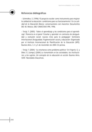 Experiencias pedagógicas: voces y miradas




      Referencias bibliográficas

      - Schmelkes, S. (1996) “El proyecto escolar como instrumento para mejorar
      la calidad de la educación: condiciones para su funcionamiento”. En La cali-
      dad de la Educación Básica: conversaciones con maestros. Documentos
      DIE 48. México, DIE/ CINVESTAV/ IPN, 1996.

      - Terigi, F. (2005). “Sobre el aprendizaje y las condiciones para el aprendi-
      zaje”. Ponencia en el panel “Enseñar y aprender en contextos de desigual-
      dad y exclusión social: nuevos retos para la pedagogía”. Seminario
      Internacional Desigualdad, fragmentación social y educación. Organizado
      por el Instituto Internacional de Planificación de la Educación (IIPE).
      Buenos Aires, 3, 4 y 5 de noviembre de 2004. En prensa.

      - Terigi, F. (2004). “La enseñanza como problema político”. En Frigerio, G. y
      Diker, G. (comps.) (2004) La transmisión en las sociedades, las institucio-
      nes y los sujetos. Un concepto de la educación en acción. Buenos Aires,
      CEM- Novedades Educativas.




246
 