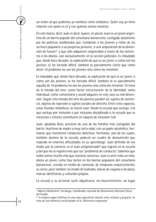 Argentina
                                                                                           Experiencias pedagógicas: voces y miradas




                                 un orden al que podemos ya nombrar como simbólico. Quién soy yo tiene
                                 relación con quién es él y con quiénes somos nosotros.
 Cómo pueden los que no podían




                                 En este marco, decir Juan es decir Juanes, en plural. Juan es un joven argen-
                                 tino de un barrio popular del conurbano bonaerense, castigado duramente
                                 por las políticas neoliberales que “condenan a los jóvenes y niños de los
                                 sectores populares a un perpetuo presente, a una amputación de la dimen-
                                 sión de futuro3” y que sólo adquieren corporeidad a través de los noticie-
                                 ros o los diarios, casi exclusivamente en la sección policiales. Es indudable
                                 que, desde hace décadas, la explicación de qué es ser joven, o cómo son los
                                 jóvenes, se ha tornado difícil, también es parcialmente cierto que como
                                 dicen “el problema no son los jóvenes sino cómo los miramos”.

                                 Es indudable que, desde hace décadas, la explicación de qué es ser joven, o
                                 cómo son los jóvenes, se ha tornado difícil, también lo es parcialmente
                                 aquello de “el problema no son los jóvenes sino cómo los miramos”. El tema
                                 de la mirada del otro, como factor estructurante de la identidad, tanto
                                 individual, como comunitaria y social adquiere en este caso su real dimen-
                                 sión. Según esta mirada del otro los jóvenes pueden ser sujetos de asisten-
                                 cia, objetos de represión o sujetos sociales de derecho. Entre estos espacios,
                                 estos mundos simbólicos, se movió Juan. Desde la escuela que excluye, a la
                                 que excluye por inclusión o por inclusión disciplinada o la escuela que se
                                 reinventa e intenta constituirse en espacio de inclusión real.

                                 Juan, apodado Beto, proviene de una de las familias más castigadas del
                                 barrio. Huérfano de madre a muy corta edad, con un padre alcohólico, her-
                                 manos que mantienen conductas delictivas, hermanas, una de las cuales,
                                 también alumna de la escuela, padeció un cuadro de desnutrición que
                                 redundó en enormes dificultades en su aprendizaje. Juan definido de ese
                                 modo, por la carencia, es el Juan estigmatizado4 que ingresó en la escuela
                                 y del que no se registró más que sus “problemas de conducta”. Sabemos que
                                 todos somos mucho más que nuestras carencias. Juan es ante todo un niño,
                                 ahora un joven, como hay tantos en los barrios populares del conurbano
                                 bonaerense, crecido en medio de carencias, de temprano endurecimiento,
                                 es cierto, pero también en medio de lealtades, barras de esquina o de plaza,
                                 marcas identitarias y culturales propias.

                                 La escuela y su accionar suele adjudicarse, no inocentemente, un lugar

                                 3 Alberto Morlachetti. Sociólogo, Coordinador nacional del Movimiento Nacional Chicos
                                 del Pueblo
                                 4 El estigma según Goffman es una clase especial de relación entre atributo y prejuicio. Se

24                               trata de una dinámica social basada en la "diferencia vergonzosa"
 