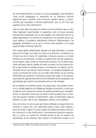 Argentina
Experiencias pedagógicas: voces y miradas




de neutralidad política en cuanto a la tarea pedagógica. Dice Bourdieu5
“toda acción pedagógica es imposición de un arbitrario cultural.




                                                                                 Cómo pueden los que no podían
Imposición pues transmite como universal aquellos valores y conoci-
mientos que responden a intereses particulares, que no son otros que
aquellos de las clases dominantes”.

Juan era ante todo una presencia molesta en una institución que se mos-
traba rigidizada, imperturbable, en apariencia, ante el nuevo escenario
socioeducativo planteado con la crisis aludida. Una institución que no se
había replanteado ni su función ni su dinámica en un contexto social, cul-
tural, político y económico radicalmente diferente. Parafraseando a un
pedagogo colombiano, era lo que el viento social devolvía a la escuela
luego de haber intentado “barrerlo”.

Beto estaba apenas alfabetizado, operaba con gran dificultad. La escuela
para él era un lugar, creo, ajeno en cuanto a sus prácticas; no obstante eso,
él hacía uso de la misma. Él completaba el discurso escuela a su modo.
Elucidar ese uso particular, el modo y la significación con que subjetiviza-
ba ese espacio, sigue siendo un misterio para nosotros. Era un alumno que,
como una papa caliente, pasaba de mano en mano y así iba transcurrien-
do su vida escolar sin grandes avances, sin retrocesos, sin registro, sin his-
toricidad. Era un caso más de “fracaso escolar”, un concepto antojadizo con
el que se pretende dar cuenta, de un modo reduccionista, de las enormes
dificultades que presenta la institución escolar para lograr en los jóvenes,
especialmente aquellos provenientes de los llamados sectores populares, los
aprendizajes que requiere una sociedad cada vez más compleja.

No sé cuándo en el tránsito escolar, esos largos años, Juan perdió la sonri-
sa y su mirada adquirió esa frialdad que llamaba la atención. Lo único que
se sabía de Juan eran por los rumores de pasillo y de barrio que, invariable-
mente, lo colocaban como autor de todo lo malo sucedido. Esa es la fun-
ción del prejuicio: impedir el conocimiento, negar la historicidad, negar la
dinámica, la vida. Juan era así: inadaptado, violento, mal estudiante...

Hace unos años, en una escuela que había cambiado su Equipo Directivo,
estando en cuarto año, con sobreedad (catorce años), Juan empezó a
pasar de fondo a figura. El nuevo equipo de conducción había comenza-
do a descorrer el velo institucional, a desnaturalizar prácticas enquista-
das y a iniciar un camino de reflexión-acción en pos de mejorar los
aprendizajes de los alumnos. Para mejorar el rendimiento escolar en el


5   Bourdieu, Pierre (1988). Cosas dichas. Buenos Aires. Ed. Gedisa                        25
 
